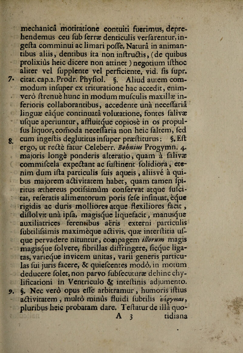 •? * * * . * mechanica motitatione contuiti fuerimus, depre¬ hendemus ceu fub ferra denticulis verfarentur,in- gefta comminui ac limari pofle, Natura in animan¬ tibus aliis, dentibus ita non inftru&is, (de quibus prolixius heic dicere non attinet) negotium ifthoc aliter vel fupplente vel perficiente, vid. fis fupr. 7* citat. cap.z. Prodr. Phyfiol. §. Aliud autem com¬ modum infuper ex trituratione hac accedit, enim- vero ftrenue hunc in modum mufculis maxilla? in¬ ferioris collaborantibus, accedente una neceflaria lingua eaque continuata volutatione, fontes falivae ufque aperiuntur, affluitque copiose in os propul- fus liquor, comoda neceflaria non heic faltem, fed g cum ingeftis degludtus infuper prafliturus: §*Eft ergo, ut redte fatur Celeberr. Bohniu* Progymn. 4. majoris longe ponderis alteratio, quam a falivte commifcela expediant ac fuftinent folidiora, ete¬ nim dum ifta particulis fuis aqueis, aliisve a qui¬ bus majorem a&ivitatem habet, quam tamen fpi- ritus cethereus potifsimum confervat atque fufei- cat, referatis alimentorum poris fefe infinuat, eque rigidis ac duris molliores atque flexiliores facit, diflolvit una ipfa, magisque liquefacit, manusque auxiliatrices ferendbus aeris externi particulis fubtilifsimis maximeque adlivis, qute interftitia uf¬ que pervadere nituntur, compagem illorum magis magisque folvere, fibrillas diffringere, ficque liga¬ tas, varieque invicem unitas, varii generis particu¬ las fui juris facere, & quiefeentes modo, in motum deducere folet,non parvo fubfecutura dehinc chy- lificationi in Ventriculo inteftinis adjumento. 9. §. Nec vero opus effe arbitramur, humoris iftius adlivitatem , multo minus fluidi fubcilis mgyeiav, pluribus heic probatam dare. Teftaturde illa quo- A 3 tidiana 7