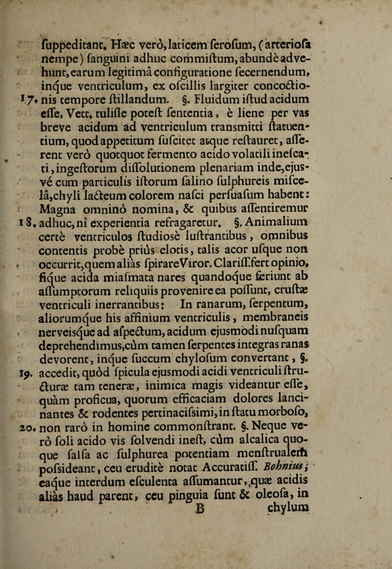 fuppeditant, Ha?c ver6,laticemferofum,(arteriofa nempe) fanguini adhuc commiftum, abunde adve¬ hunt, earum legitima configuratione fecernendum, inque ventriculum, ex ofcillis largiter conco&io- 17* nis tempore ftillandum. §. Fluidum illud acidum elTe, Vett# tulifle potefl fententia, e liene per vas breve acidum ad ventriculum transmitti ftatuetv tium, quod appetitum fufcitet atque reftauret, affe¬ rent vero quotquot fermento acido volatili inelca- ti,ingeftorum diffolutionem plenariam inde,ejus- ve cum particulis illorum falino fulphureis mifcc- la,chyli la&eumcolorem nafci perfuafum habent: Magna omnino nomina, & quibus affentiremur 18. adhuc, ni experientia refragaretur* §, Animalium certe ventriculos fludiose luftrandbus, omnibus contentis probe prius elotis, talis acor ufque non f occurrit,quem alias Ipirare Viror. Clariff fert opinio, fique acida miafmata nares quandoque feriunt ab affumptorum reliquiis provenire ea poffunt, eruite ventriculi inerrantibus: In ranarum, ferpentum, aliorumque his affinium ventriculis, membraneis nerveisque ad afpeclum, acidum ejusmodi nufquam deprehendimus,cum tamen ferpentes integras ranas devorent, inque fuccum chylofum convertant, §. Jp. accedit, quod fpicula ejusmodi acidi ventriculi llru- £iura tam tenera, inimica magis videantur effe, quam proficua, quorum efficaciam dolores lanci¬ nantes & rodentes pertinacifsimi,inftatumorbofo, 2o, non raro in homine commonllrant. §. Neque ve¬ ro foli acido vis folvendi inelt, cum alcalica quo¬ que falfa ac fulphurea potentiam menflrualerfi pofsideant, ceu erudite notat Accuratiff. Bolonim eaque interdum efculenta affumantur,fquas acidis alias haud parent, ceu pinguia fune & oleofa, in B chylum