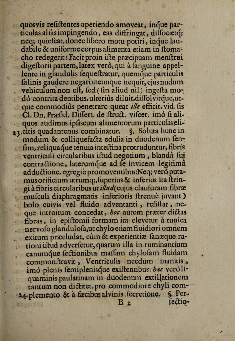quosvis refiftentes aperiendo amoveat, inque par¬ ticulas alias impingendo, eas diffringat, diffocietq; neq; quiefeat, donec libero motu potiri, inque lau¬ dabile & uniforme corpus alimenta etiam in ftoma- cho redegerit i Facit proin ifte pracipuam menftrui digeftorii partem, latex vero, qui afanguine appel¬ lente in glandulis fequeftratur, quemque particulis falinis gaudere negari utcunque nequit, ejus nudum vehiculum non eft, fedffin aliud nil) ingefta mo- do contrita dentibus, ulterius diluit,difTolvitque,uc- que commodius penetrare que^t ille efficit, vid. fis CL Dnt Prafid. Differt, de ftrud vifcer. imo fi ali- % quos audimus ipfiscum alimentorum particulis eli- % j.citis quadantenus combinatur. §f Soluta hunc in modum & colliquefaffa edulia in duodenum fen- fim, reliquaque tenuia inteftina protruduntur, fibris ventriculi circularibus iftud negotium , blanda fui contra&ione, laterumque ad fe invicem legitima adduftione, egregie promoventibus:Neq; vero puta¬ mus orificium utrumq;,fuperius & inferius itaftrin- gi a fibris circularibus ut i/lud(cujus claufuram fibra mufculi diaphragmatis inferioris ftrenue juvant) bolo cuivis vel fluido adventanti , refiflat, ne¬ que introitum concedat, hoc autem prater dittas fibras, in epiftomii formam ita elevetur a tunica ner vofo glandulofa,ut chylo etiam fluidiori omnem exitum praeludat, cum & experientia? fanteque ra¬ tioni iftud adverfetur, quarum illa in ruminantium canumque fe&ionibus maffam chylofam fluidam commonftravit, Ventriculis necdum inanitis, imo plenis femiplenisque exiftentibus:^ vero li¬ quaminis paulatinam in duodenum extillationem tantum non di<ftitet,pro commodiore chyli com- Z4*plemento & a fecibus alvinis fecretione. §. Per-