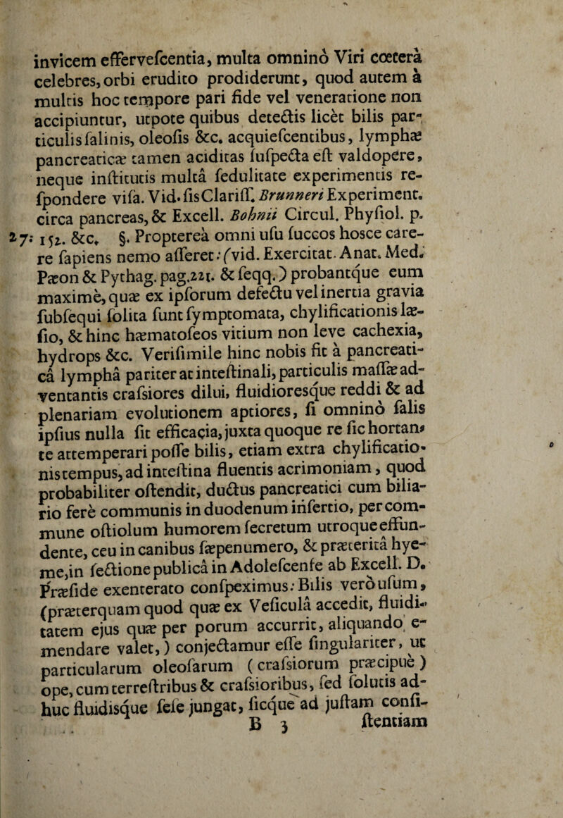 invicem effervefcentia, multa omnino Viri coecera celebres,orbi erudito prodiderunt, quod autem a multis hoc tempore pari fide vel venerarione non accipiuntur, utpote quibus dete&is licet bilis par¬ ticulis falinis, oleofis &c. acquiefcentibus, lympha; pancreaticte tamen aciditas lufpeda eft valdopere, neque inftitutis multa fedulitate experimentis re- fpondere vifa. Vid.fisClariff. Brunneri Experiment. circa pancreas, & Excell. Bohnii Circul. Phyfiol. p. a 7; j &C, §. Propterea omni ufu luccos hosce care¬ re fapiens nemo afferet ••('vid. Exercitat. Anat.Med. Paeon & Pythag. pag.zzt. & feqq.) probantque eum maxime, qua; ex ipforum detedu vel inertia gravia fubfequi folita funt fymptomata, chylificationis 1*- fio, & hinc htematofeos vitium non leve cachexia, hydrops Scc. Verifimile hinc nobis fit a pancreati¬ ca lympha pariter at inteftinali, particulis maffte ad¬ ventantis crafsiores dilui, fluidioresque reddi & ad plenariam evolutionem aptiores, fi omnino falis ipfius nulla fit efficacia, juxta quoque re fic hortan» te attemperaripoffe bilis, etiam extra chylificatio- nistempus* adinteftina fluentis acrimoniam > cjuod probabiliter offendit, dudus pancreatici cum bilia- rio fere communis in duodenum infertio, per com¬ mune oftiolum humorem fecretum utroqueeffun- dente, ceu in canibus fepenumero, & praeterita hye- me.in fedione publica in Adolefcenfe ab Excell. D. Prae fi de exenterato confpeximus: Bilis veroufum, (praeterquam quod qua; ex Veficula accedit, fluidi- tatem ejus quae per porum accurrit, aliquando e- mendare valet,) conjedamur effe fingiuaricer, uc particularum oleolarum (crafsiorum praecipue ) ope, cumterreffribus & crafsioribus, fed folutts ad¬ huc fluidisque fele jungat, ficquead juffam confi-