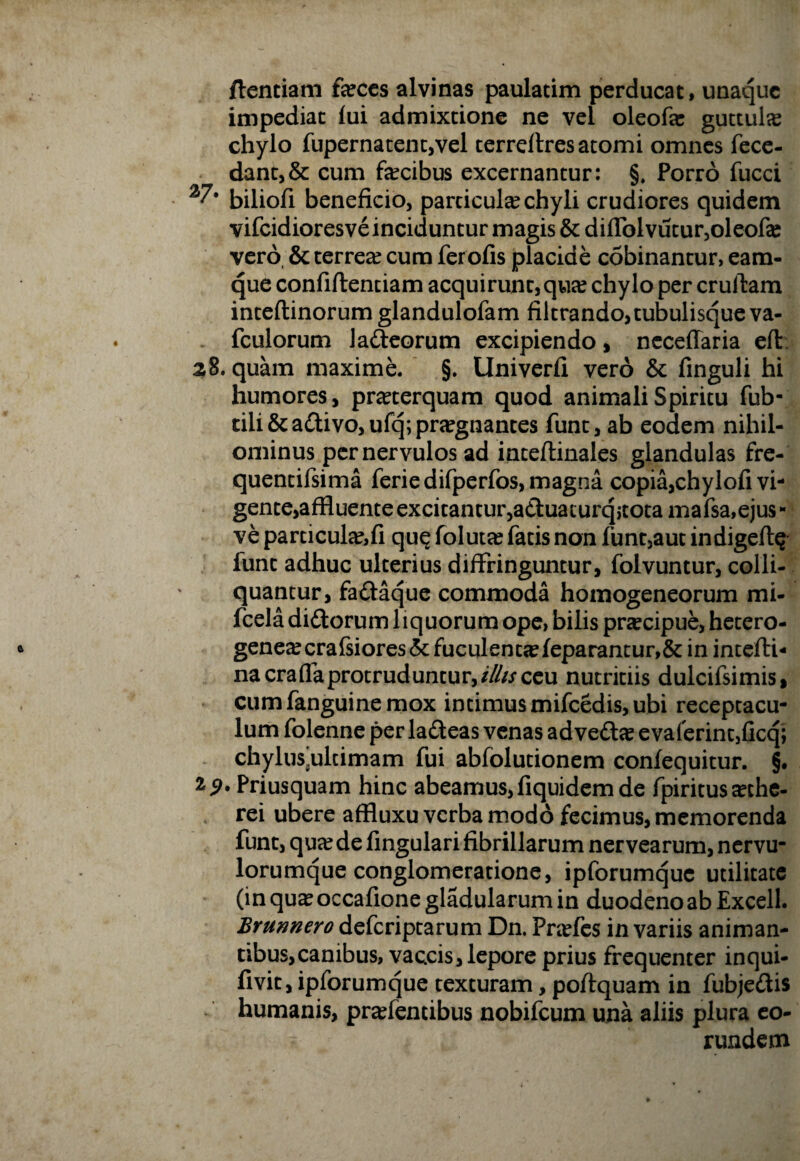 ftentiam faeces alvinas paulatim perducat, unaque impediat lui admixtione ne vel oleofe guttula chylo fupernatent,vel terreflres atomi omnes fece- dant,& cum fecibus excernantur: §, Porro fucci biliofi beneficio, particufe chyli crudiores quidem vifcidioresve inciduntur magis & diflblvutur,oleofe vero & terrea? cum fer olis placide cobinantur, eam- que confiftentiam acquirunt, qua? chylo per cruftam inteftinorum glandulofam filtrando, tubulisque va- fculorum lafteorum excipiendo, neceffaria efi: 28. quam maxime. §. llniverfi vero & finguli hi humores, pra?terquam quod animali Spiritu fub- tili&a£tivo,ufq; praegnantes funt, ab eodem nihil¬ ominus per nervulos ad inteftinales glandulas fre- quentifsima feriedifperfos, magna copia,chylofi vi¬ gente,affluente excitantur,a£l:uaiurqjtotamafsa,ejus- ve particufe,fi quQ foluta? fatis non funt,aut indigeft^ funt adhuc ulterius diffringuntur, folvuntur, colli- quantur, fa&aque commoda homogeneorum mi- fcela di&orum 1 lquorum ope, bilis praecipue, hetero- genea?crafsiores& fuculenueleparantur,& in intefti- na cra fla protruduntur,//fo ceu nutritiis dulcifsimis, cumfanguinemox intimus mifcedis, ubi receptacu¬ lum folenne per ladteas venas ad vedla? evaferin^ficq; chylus^ultimam fui abfolutionem confequitur. §. 25>* Priusquam hinc abeamus, fiquidem de fpiritus a?che- rei ubere affluxu verba modo fecimus, memorenda funt, qua? de lingulari fibrillarum nervearum, nervu¬ lorumque conglomeratione, ipforumque utilitate (in qua? occafione gladularum in duodeno ab Excell. Brunnero deferiptarum Dn. Pra?fes in variis animan¬ tibus, canibus, vaccis, lepore prius frequenter inqui- livit, ipforumque texturam, poftquam in fubje&is humanis, pra?fencibus nobifeum una aliis plura eo¬ rundem