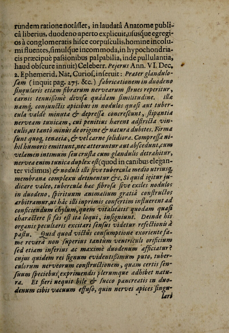 ca liberius, duodeno aperto explicuit,ufusque egregi¬ os a conglomeratis hifce corpulculis,homine incolu- mifluentes,nmulqueincommoda3in hypochondria¬ cis praecipue pafsionibus palpabilia, inde pullulantia, haud obfcure innuit) Celeberr. Pejerus Ann. VI. Dec* z.Ephemerid.NactCuriof.inferuit: Praterglandulo- fam (inquit pag. 175. &c.) fabricationem in duodeno fingu laris etiam fbrarum nerv earum ftrues repentur > carnis tenuifiime divifa quadam fimiiitudine. illa namjf conjungis apicibus in nodulos quaf aut tuber- cula valde minuta & deprejfa concrefcunt, ftipantia nerveam tunicam, cui penitius harent adftrttta vin- culis jit tanto minus de origine natura dubites. Firma funt quocp tenaeia, & vel carne Jolidiora. Comprejfa ni- hilhumoris emittuntjnec atteruntur aut abfceduntjum velamen intimum [eu crujla cum glandulis dctrahitury nerve a enim tunica duplex ^/?(quod in canibus elegan¬ ter vidimus) & noduli illi five tubercula medio utriusfe membrana complexu detinentur &c< Si quid igitur ju¬ dicare valeoy tubercula hac fibro(a five exiles nodulos in duodeno > fpirituum animalium gratia conftruttos Arbitramur jtt hac illi inprimis confertim influerent ad conficiendum chylum-> quem vitalitatis quodam qua fi charattere [i fas e fi ita loqui, infigniunt. Deinde hfi organis peculians excitari fenfus videtur refettionisa pafiu. Quid quod viftus confumptione exoriente fa¬ me revera non fuperius tantum ventriculi orificium fed etiam inferius ac maxime duodenum afficiatur ? cujus quidem rei (ignum evidentipmum puto, tuber¬ culorum nerveorum conftruftionemy quam certis fen- fuum fpeciebus] exprimendis plerumque adhibet natu¬ ra. Et fieri nequii bile & fucco pancreatis in duo¬ denum cibis vacuum effufo, quin nervei apices fingu- lari