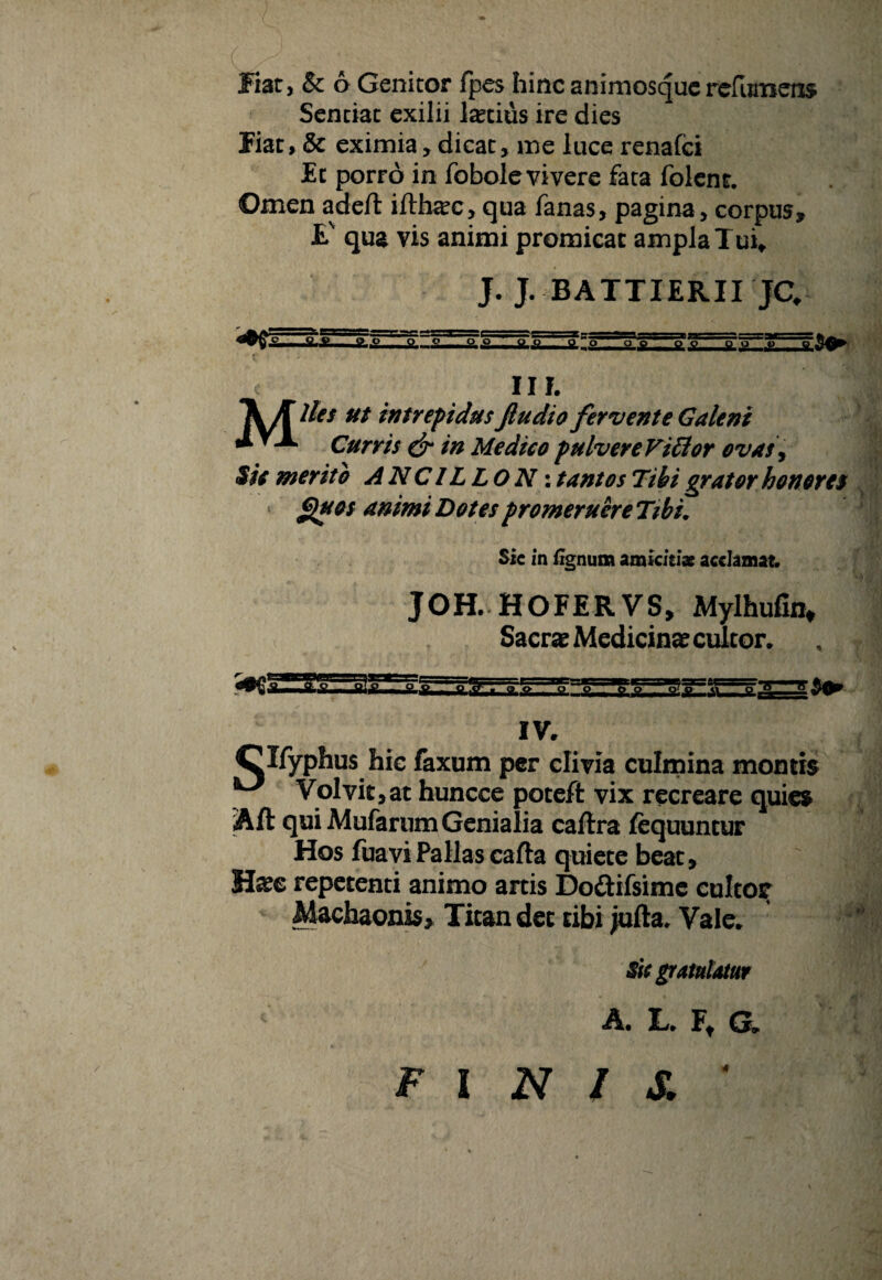 Senciat exilii latius ire dies Jiat, & eximia, dicat, me luce renafei Et porro in fobole vivere fata folent. Omen adefl: ifth^c, qua fanas, pagina, corpus, £' qua vis animi promicat ampla Tui* J. J. BATTIERII JC. Q-P O o no o o O O O O t> Itor c II I. \A ut intrepidus Jludio fervente Galeni Curris & in Medico pulvere Vittor ovas, Sic merito A NCILLON: tantos Tibi grator honoret * J^uos animi Dotes promeruere Tibi, Sic in fignum amicitiae acclamat. JOH. HOFERVS, Mylhufia* Sacrae Medicinae cultor. IV, Clfyphus hic faxum per clivia culmina montis ^ Volvit,at huncce poteft vix recreare quies Aft qui Mufarum Genialia caftra fequuntur Hos fuavi Pallas cafta quiete beat, Haee repetenti animo artis Do&ifsimc cultor Machaonis, Titan det cibi jufta. Vale. Sic gratulatur A, L. Ft G» FINIS. ‘