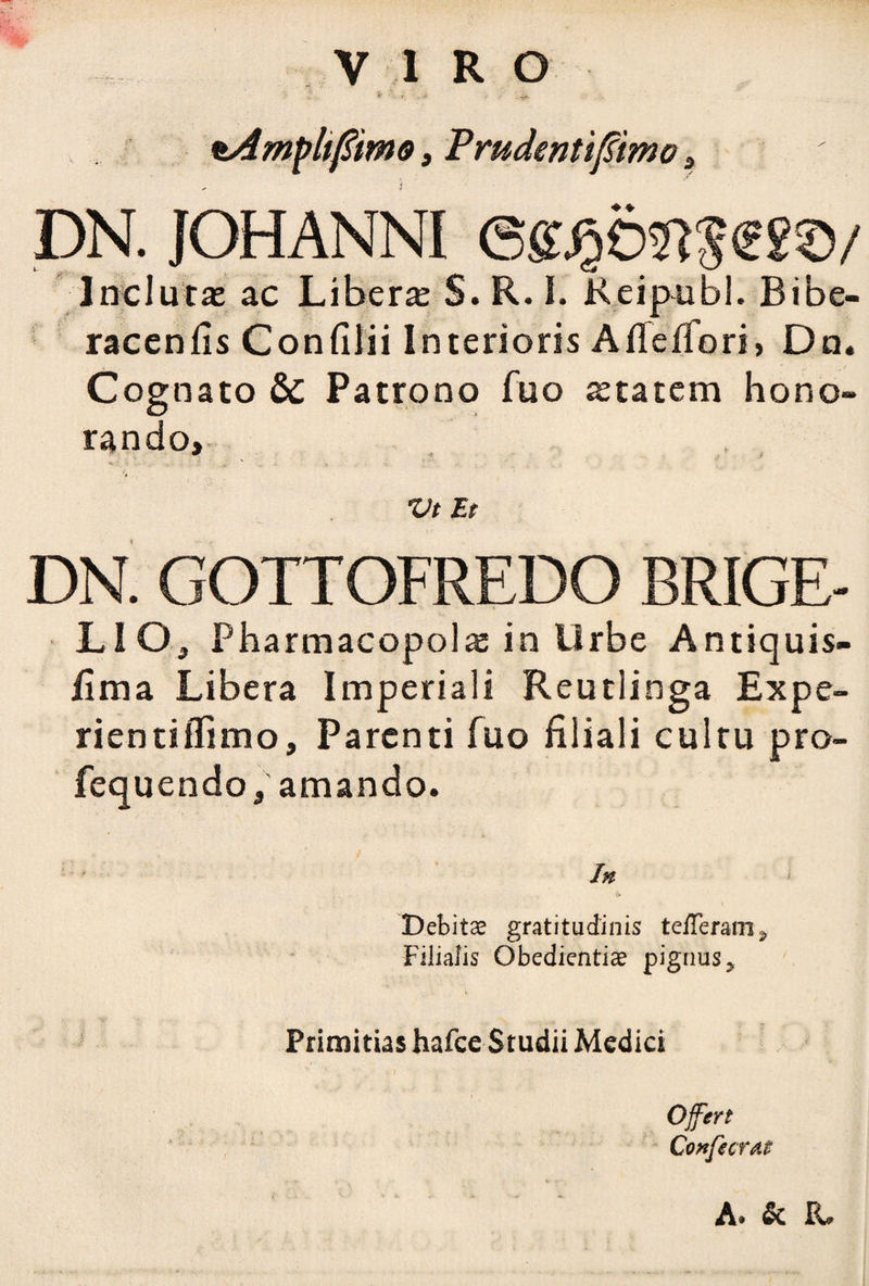 V I R o tAmpltfiimo, Prudenti fimo , i DN. JOHANNI Inclutae ac Libera S. R. I. Reipubl. Bibe- racenfis Confilii Interioris AiTelTori, Dn. Cognato & Patrono fuo statem hono¬ rando, Vt Et DN. GOTTOFREDO BRIGE- LIO, Pharmacopolae in Urbe Antiquis- /ima Libera Imperiali Reutlinga Expe- rientiffimo. Parenti fuo filiali cultu pro- fequendo, amando. In & Debitas gratitudinis teHeram^ Filialis Obedientias pignus* Primitias hafce Studii Medici Vi. » J Offert Confectat A» & FU