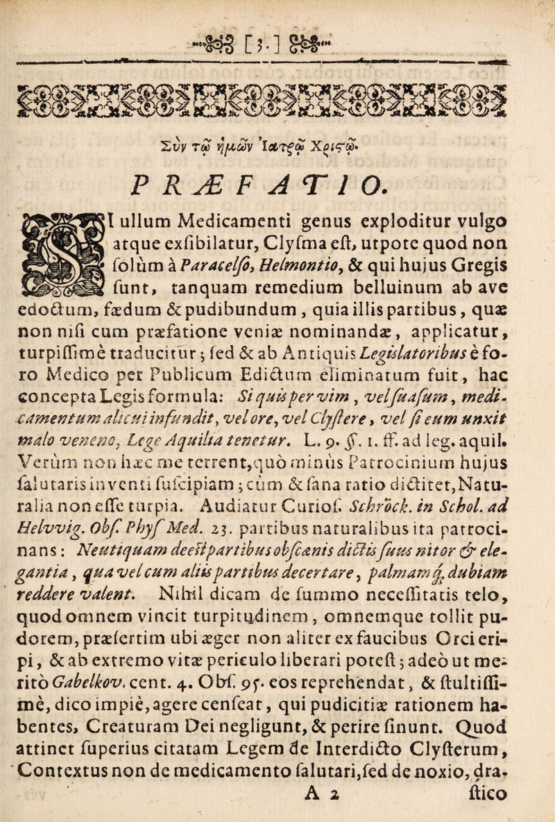 t£ qjUMV 'ictrgto Xei<?£* P R JE F J T 1 O. ;I ullum Medicamenti genus exploditur vulgo atque exfibilatur, Clyfma eft, utpote quod non folum a Paracelfi, Helmontio, & qui hujus Gregis funt, tanquam remedium belluinum abave edodtum, foedum & pudibundum , quia illis partibus, quae non mfi cum pradatione venia? nominandae, applicatur, turpi (lime traducitur ; fed & ab Antiquis Legislatoribus e fo¬ ro Medico per Publicum Edi dum eliminatum fuit, hac concepta Legis formula: Si quis per vim, velfuafium, medi» € amentum alicui infundit, vel ore, vel Cljftere, vel fi eum unxit malo veneno i Lege Aquilia tenetur. L. 9. §. 1. ff. ad ieg. aquil. Verum non haec me terrent,quo minus Patrocinium hujus falutarisinventifufeipiam;ciim &fanaratiodi&itet,Natu- ra 1 i a n o n e (Te t u r p i a. Audiatur Guriof. Schrock. in Schol. ad Helvvig. ObfiPbyfi Med. 23. partibus naturalibus ita patroci- nans: Neutiquam de esi partibus obfi anis dtelisfium nitor & ele¬ gantia , qua vel cum aliis partibus decertare, palmamdubiam reddere valent. Nihil dicam de furamo nece flatatis telo, quod omnem vincit turpitudinem, omnem que tollit pu¬ dorem, praefertim ubi a?ger non aliter ex faucibus Orci eri¬ pi , & ab extremo vita? periculo liberari poteft 5 adeo ut me¬ rito Gabelkov, cent. 4. Obfi 9f. eos reprehendat, & ftultiffi- me, dico impie,agere cenfeat, qui pudicitia? rationem ha¬ bentes, Creaturam Dei negligunt, & perire finunt. Quod attinet fuperius citatam Legem de Interdido Clyfterum, Contextus non de medicamento falutari,fed de noxio, dra- A a ftico