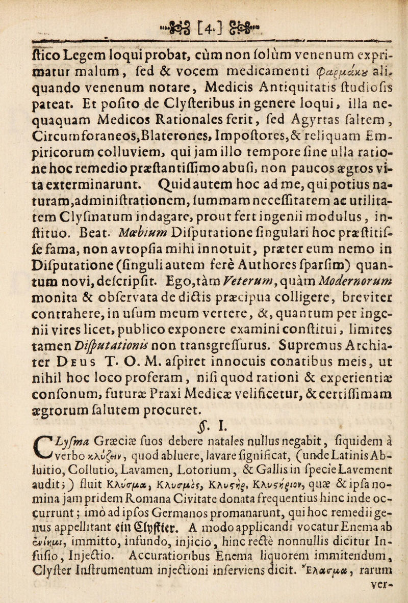 t4*] - -■ __ _M... „ ~T, „ ffico Legem loqui probat, ciimnon folum venenum expri¬ matur malum, fed & vocem medicamenti (pa^dtcx ali, quando venenum notare, Medicis Antiquitatis ftudiofrs pateat. Et pofito de Clyfteribus in genere loqui, illa ne- quaquam Medicos Rationales ferit, fed Agyrtas faltem. Circumforaneos,Blaterones, Impoftores,& reliquam Em¬ piricorum colluviem, qui jam illo tempore line ulla ratio¬ ne hoc remedio praeftantiflfimoabufi, non paucos aegros vi¬ ta exterminarunt. Quid autem hoc ad me, qui potius na¬ turam,adminiftrationem, lummam neceffitatem ac utilita¬ tem Clyfmatum indagare, prout fert ingenii modulus, in- flituo. Beat. Moebium Difputatione lingulari hoc praftitiC* fc fama, non avtopfia mihi innotuit, praeter eum nemo in Difputatione (Cnguliautem fere Authoresfparfim) quan¬ tum novi,dcfcripfit. Ego,tam Veterum 9qukm Modernorum monita & obfervata de didis praecipua colligere, breviter contrahere, in ufum meum vertere, &, quantum per inge¬ nii vires licet, publico exponere examini conftitui, limites tamen Di/putattonis non transgreffurus. Supremus Archia¬ ter Deus T. O. M. afpiret innocuis conatibus meis, ut nihil hoc loco proferam, nifi quod rationi & experientias confonum, futuras Praxi Medicas velificetur, &certifiimara aegrorum falutem procuret. jf. L CLyfma Graecias fuos debere natales nullus negabit, fiquideni a verbo kKv^iv, quod abluere, lavare fignihcat, (undeLatinis Ab- luitio, Collutio, Lavamen, Lotorium, & Gallis in fpecieLavement auditi) fluit KAvV^u*, KKv<rpU, KKKvsvgtov-) quae &ipfano¬ mina jam pridem Romana Civitate donata frequentius hinc inde oc¬ currunt ; imo ad ipfos Germanos promanarunt, qui hoc remedii ge¬ nus appellitant dlt (Sfyfftcr. A modo applicandi vocatur Enema ab ovlyuh immitto, infundo, injicio, hincrede nonnullis dicitur In- fufio, Injedio. Accuratioribus Enema liquorem immitendum, Clyfter Ioftrumentum injeftioni inferviens dicit. *EA<*qu#, rarum ver-