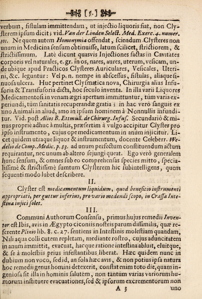 verbum, Mulam immittendam, ut inje&io liquoris fiat, non Cly- flerem ipfum dicit i vid. Van der LindenSelett. Med. Exerc. 4. numef, joi. Ne quem autem Homonymia offendat, fciendum dlyfleres non unum in Medicina fcnfum obtinuiffe, latum fcilicct, ftrifliorem, & flMiffimum. Late dicunt quasvis Injectiones fa&asin Cavitates corporis vel naturales, e. gr. in os, nares, aures, uterum, veficam, un* de ubique apud Pra&icos Clyfleres Auriculares, Ve/icales, Uteri* ni,&c. leguntur: Velp.n. nempe in abfceUiis, Mulas, aliaquefi- nuofa ulcera. Huc pertinet Clyfmatica nova. Chirurgia alias Infu* foria &Transfuforia di£ta, hoc feculo inventa. In illa varii Liquores Medicamento!!in venam aegri apertam immittuntur, tum varia ex- periundi, tum fanitatis recuperandae gratia f in hac vero fanguis ex uno Animali in aliud, imo in ipfum hominem a Nonnullis infundi¬ tur. Vid. poft AliosB.Ettmiill. deCbirurg.lnfufi Secundario &mi- nus proprie adhuc a multis, praefertim a vulgo accipitur Clyfterpra ipfoinftrumento, cujus ope medicamentum in anumirijicitur. Li¬ cet quidem utraque liquor&inftrumentum, docente Celeberr. We- delio deComp.Medic.p. 83- ad unum perfeftum conffituendum aftuni requirantur, nec unum ab altero fejungi queat. Lgo vero generalem huncfenfum, & omnes fub eo comprehenfas fpecies mitto, fpecia- liffime & ftri&ilTime fumtum Cly/lerem hic fubintelligens, quem fequenti modo lubet defcribere. II. Clyiter eft medicamentum liquidum, quod beneficio infirumenti appropriatio perguttur inferius, pro vario medendi ficopo^ inCraJfalnte- fiina injici folet. III. Communi Authorum Confenfu, primus hujus remedii Inven¬ tor eft Ibis, avis in JEgypto ciconiis noftris parum diftimilis, qua? re¬ ferente Plimo lib. 8. c. 2.7. fentiens in Inteftinis moleftiam quandam, Nili aqua colli cutem repletam, mediante roftro, cujus aduncitatem in anum immittit, evacuat, hacque ratione inteftina abluit, eluitque, & fe a moleftiis prius infeftantibus liberat. Haec quidem nunc in dubium non voco, fed id, an fola haec avis, & non potius ipfa natura hoc remedii genus homini detexerit, conflat enim toto die,quam in- geniofafit illainhominisfalutem, non tantum varias variorumhu^ morum inftituerc evacuationes,fed & ipforum excrementorum non A | uno