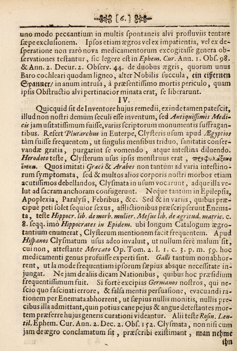 uno modo peccantium in multis fpontaneis alvi profluviis tentare faepeexclulionem. Ipfos etiam aegros vel ex impatientia, vel ex de- fperatione non raro nova medicamentorum excogitaffe genera ob- fervationes teftantur, ite legere eftinEphem. Cur. Ann. i. Obf.98. &Ann.z. Decur.z. Obferv. 44. de duobus aegris, quorum unus Baro cochleari quodam ligneo, alter Nobilis fuccula, dtt dftMCtt ©p«tttt<r/ in anum intrufa, a praefentilfimo mortis periculo, quam ipfis Obftruftio alvi pertinacior minata erat, fe liberarunt. IV. Quicquidfit de Inventore hujus remedii, exinde tamenpatefcit, illud non noftri demum feculi elfe inventum, fed Anticfuijfimis Medi¬ cis jam ufitatiftlmum fuiflTe,variis feriptorum monumentis fufrragan- tibus. Refertl^lutarchus in Euterpe, Clyfterisufum apud JEgyptios tini fuiflTe frequentem, ut lingulis menfibus triduo, fanitatis confer- vandae gratia, purgarint fe vomendo , atque inteftina diluendo. Herodoto telle, Clyfterum ufus ipfis menftruus erat , vr&cpv Quos imitati Cjraci & Arabes non tantum ad varia inteftino - rum fymptomata, fed & multos alios corporis noftri morbos etiam acutiflimos debellandos, Clyfmata in ufum vocarunt, adqueilla ve- lut ad facramanchoram confugerunt. Neque tantum inEpilepfia, Apoplexia, Paralyfi, Febribus, &c. Sed & in variis, quibus prae¬ cipue peti folet fequior fexus, aftliflioaibus prae ferip ferunt Enema- ta , telle Hippocr. iib, de morb. mulier. Mefue hb. de agritud. matric. c. 8.feqq. imo Hippocrates in Epidem. ubi longum Catalogum aegro¬ tantium enumerat, Clyfterum mentionem facit frequentem. Apud Hijpanos Clyfmatum ufus adeo invaluit, ut nullum fere malum fit, cui non, atteftante Mercato Op.Tom.z. 1. r. c. $. p. m. fp. hoc medicamenti genus profuilfe experti ftnt. Galli tantum non abhor¬ rent, ut la mode frequentiam ipforum faepius absque neceftitate in¬ jungat. Ne jam dealiis dicam Nationibus, quibus hoc praefidium frequentiftimunifuit. Si forte excipias Germanos noftros, qui ne- fcio quo fafeinati errore, & falfa mentisperfuafione, evacuandi ra¬ tionem per Enemataabhorrent, ut feepius nullis monitis, nullis pre¬ cibus illa admittant,quin potius canepejus & angue deteftantes mor¬ tem praeferre hujus generis curationi videantur. Aliitefte^o/7^. Len- r//.Ephem. Cur. Ann. z.Dec. z. Obf. 1 fz. Clyfmata, non nili cum jamdeaegro conclamatum fit, praeferibi exiftimant, ntan nd;me