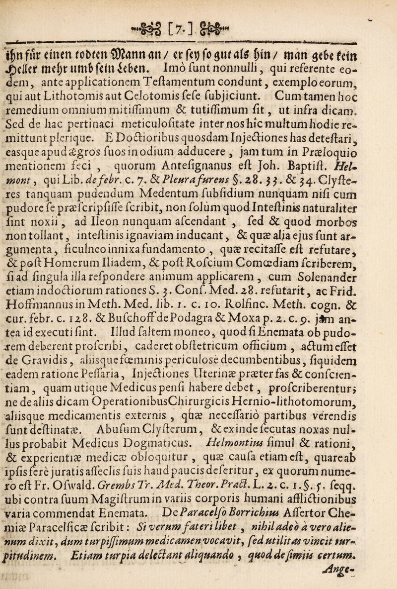 [7-] ijjnfur dnenfot)fm S0?4nnmi/ fjm/ man $tUtm Jpcicif tnd)r umb fetu iebm. Imo funt nonnulli, qui referente eo¬ dem, ante applicationem Tefiamentum condunt, exemplo eorum, qui aut Lithotomis aut Celotomis fefe fubjiciunt. Cum tamen hoc remedium omnium mitifiimum & tutilfimum fit, ut infra dicam. Sed de hac pertinaci meticulofitate inter nos hic multumhodie re¬ mittunt plerique. E Dodlioribus quosdam Inje£liones has detefiari, easqueapud^gros fuos in odium adducere , jam tum in Proloquio mentionem feci , quorum Antefignanus efi: Joh. Baptifi. Hei» mont, qui Lib. defebr. c. 7. & Pleura furens §. 28. $ 3. & 3 4. Cly fle¬ res tanquam pudendum Medentum fubfidium nunquam nifi cum pudore fe prsfcripfilfe fcribit, non folum quod Intefiinis naturaliter fint noxii, ad Ileon nunquam afcendant , fed & quod morbos non tollant, intefiinis ignaviam inducant, & quae alia ejus funt ar¬ gumenta, ficulneo innixa fundamento , quae recitalfe efi; refutare, &poft Homerum Iliadem, &poflRofcium Comcediam fcriberem, fi ad fingula iilarefpondere animum applicarem , cum Solenander etiam indocliorum rationes S. 3. Conf. Med. z8. refutarit, acFrid. HofrmannusinMeth. Med. lib. 1. c. 10. Rolfinc. Metii, cogn. & cur. febr. c. 128. &BufchoffdePodagra &Moxap. 2. c.p. jtm an- teaidexecuti fint. Illudfaltemmoneo, quodfi Enemata obpudo¬ rem deberent profcribi, caderet obfietricum officium, adlumelfet de Gravidis, alnsquefceiTunispericulosedecumbentibus, fiquidem eadem ratione Pedaria, Inje£liones llterinsprsterfas&confcien- tiam, quam utique Medicus penfi habere debet, profcriberentun ne de aliis dicam OperatiombusChirurgicisHernio-lithotomorum, aliisque medicamentis externis , qbae necelfario partibus verendis funtdeftinats. AbufumClyfierum, & exinde fecutas noxas nul- lusprobabit Medicus Dogmaticus. Helmontius fimul & rationi, & experientis medies obloquitur , qus caufa etiam efi;, quareab ipfisferejuratisafTeclisfuishaudpaucisdcferitur, ex quorum nume¬ ro efi: Fr. Ofwald. GrembsTr.Aied. Theor.Praft. L. 2. c. i.§. f, feqq0 ubi contra fuum Magifirtim in variis corporis humani affli&ionibus varia commendat Enemata. DcParacelfo Borrichtus Alfertor Che- mis Paracelfics fcribit: $i verum fateri libet, nihil adeo a vero alie¬ num dixit, dum turpiffimum medicamen vocavit, fed utilitas vincit tur¬ pitudinem. Etiam turpia delebant aliquando y quod de(imits certum» Anve- -