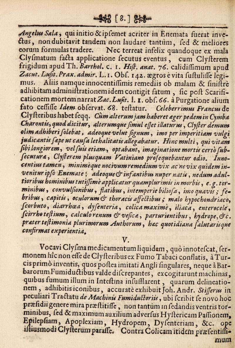 Angelus Sala, qui initio &ipfemet acriter in Enemata fuerat inve- ftus, non dubitavit tandem non laudare tantum, fed & meliores eorum formulastradere. Nec terreat infelix quandoque ex mala Clyfmatum fa&a applicatione fecutus eventus, cum Clyftcrem frigidum apudTli. Barthol. c. i. Htft. anat. 76. calidiflimum apud Zacut. Lufit. Prax. admir. L. i. Obf. 14^. asgros e vita fuflulifie legi¬ mus. Aliis namque innocentiflimis remediis ob malam & finiftrc adhibitamadminiftrationemidem contigit fatum , fic poft Scarifi¬ cationem mortem narrat Zac. Lufit. 1. x. ob{.66. a Purgatione alium fato ceflifie Idem obfervat. 68. tefiatur. Celeberrimus Francus Clyfteribus habet feqq. Cum alterum jam haberet agerpedemin Cymba Charontis, quod dicitur, ait erumque flmul efjet illaturus, Clyjler demum @lim adhiberi Jolebat, adeoquevelut fignum, imo per imperitiam vulgi judic antis /ape ut caufa let halitat is allegabatur. Hinc multi, qui vitam /ibi longior em, velfuis etiam, optabant, imaginatione mortis certo fub- fecutura, Cly(i er em plus quam Vatiniano profequebantur odio. Inno¬ centius tamen, minime que nocivum remedium vix ac 'ne vix quidem in- venitur ipfb Enemate * adeoque&infantibus nuper natis, nedum adul- tioribus hominibus tutiffime applicatur quamplurimis in morbis, e.g. tor¬ minibus , convulfionibus r flatibus, intemperie biliofa, imo quavis ; fe¬ bribus, capitis, oculorum & thoracis affeElibus , malo hypochondriaco, fcorbuto, diarrhoea, dyfenteria, colica maxime, iliaca, enterocele, fcirrho teftium, calculo renum & veflea, parturientibus, hydrope,&c. frater teftimonia plurimorum Authcrum, hac quotidiana falutarisque confirmat experientia. V. Vocavi Cfyfma medicamentum liquidam, quoinnotefcat, Ter¬ nionem hic non efie de Clyfieribus ex Fumo Tabaci conflatis, a Tur¬ eis primo inventis, quos poflea imitati Angli Angulares, neque a Bar¬ barorum Fumidu£libus valde diferepantes, excogitarunt machinas, quibus fumum illuni in Intefiina infufllarent, quarum delineatio¬ nem , adhibitis iconibus, accurate exhibuit Joh.Andr. StiJJerus in peculiari Tra£latu de Machinis Fumiduttoriis, ubi fcnbit fe novo hoc praefidii genere mira praefiitifle, non tantum in fedandis ventris tor¬ minibus, fed & maximum auxilium adverfus Hyftericam Faflionem, Epilepfiam, Apoplexiam, Hydropem, Dyfenteriam, 8ic. ope ifliusmodi ClyfterumparalTe# Contra Colicam itidem praefentifli- muni