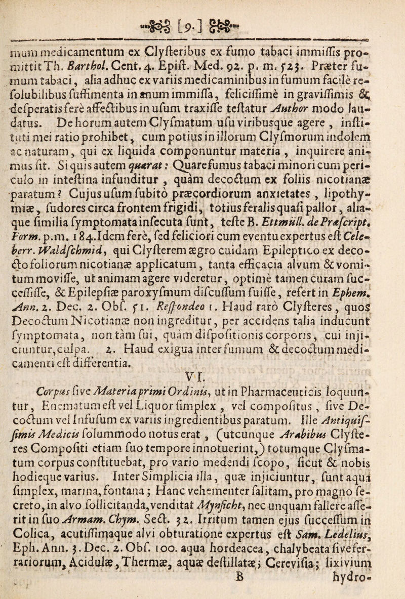 muni medicamentum ex Clyfteribus ex fumo tabaci immittis pro* mittit Th. Barthoi. Cent. 4. Epifi. Med. 9z. p. m, fz$. Praeter fu* uiurn tabaci, alia adhuc ex variis medicaminibus in fumum facile re- folubilibus fuffimenta in anum immiffa, feliciffime in graviifimis &; defperatis fere affeffibus in ufum traxiffe teftatur Author modo lau¬ datus. De horum autem Clyfmatum ufu viribusque agere , infli- tu-ti mei ratio prohibet, cum potius in illorum Clyfmorum indolem ac naturam, qui ex liquida componuntur materia , inquirere ani¬ mus fit. Si quis autem qutrat: Quarefumus tabaci minori cum peri¬ culo 111 intefiina infunditur , quam deco&um ex foliis nicotianae paratum ? Cujus ufum fubitb praecordiorum anxietates , lipothy- miae, fudores circa frontem frigidi, totius feralis quafi pallor, alia— que fimilia fymptomatainfecuta funt, tefie B. EttmulL dePrafcript» Form. p.m. 184.1demfere, fedfeliciori cum eventu expertus efiO/*- berr. Waldfchmid, qui Clyfterem aegro cuidam Epileptico ex deco- &o foliorum nicotiance applicatum, tanta efficacia alvum & vomi¬ tum moviffe, ut animam agere videretur, optime tamen curam fuc- ceffiffe, &Epilepfiaeparoxyfmum difcuffum fuiffe, refert in Ephem* Ann.z. Dec. z. Obf. fi. Re[}'ondeo 1. Elaud raro Clyfieres, quos Decoffum Nicotianse non ingreditur, per accidens talia inducunt fymptomata, non tam fui, quanrdifpofitionis corporis, cui inji¬ ciuntur,culpa. z. Haud exigua inter fumum &decochmimedi* camenti dl differentia, VI. Corpus Cive Materia primi Ordinis, ut in Pharmaceuticis loquun¬ tur, Enematumeft vel Liquor fimplex , vel compofitus, five De- co&um vel Infufum ex variis ingredientibus paratum. Ille Anttquif* fimis Me dic ts folummodo notus erat , (hiteunque Arabibus Clylbe- res Compofiti etiam fuo tempore innotuerint,) totumque Clyfma¬ tum corpus conftituebat, pro viario medendi fcopo, ficut & nobis hodieque varius. Inter Simplicia illa, quae injiciuntur, funt aqua fimplex, mari na, fontana; Hanc vehementer (alitam, pro magno fe- creto, in alvo follicitanda,venditat Mjnficht, nec unquam fallere affe- ritin Cxo Armam. Chjm. Sedi. $ z. Irritum tamen ejus fucceffumin Colica, acutiffimaque alvi obturatione expertus eft Sam. Lede Cius, Eph. Ann. 3.Dec. z.Obf. 100. aqua hordeacea, chalybeatafivefer- rarioruni* Acidulae, Thermae, aqua? deftiliataeq Gercvifia; lixivium B hydro-