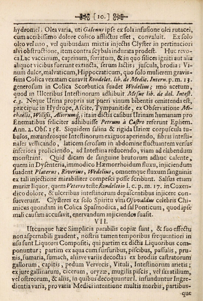 tI0-3 §£§••■ 1 1 m - T-I -J. ^ ,rr ■■ — ■•—■■■ ,'l>'1 ■» —WIIW»M..I—MWii ir»n mu-- hydromel, Olea varia. Uti Galenus ipfe ex folainfufione olei rutacei* CumacerbiiTimo dolore colico affliftus effet, convaluit. Exfolo- oleo veluno, vel quibusdam mixtis inje&is ClyAer in pertinaciori atyiobftru&iQne, item contra fcybala indurata prodeft. Huc revo¬ ca Lac vaccinum, caprinum, ferratum, &in quo filices igniti aut alia aliquot vicibus fuerunt exfmfta, ferum laciis* jufcuh,brodia3* Vi¬ num dulce,malvaticum,HippGCraticurn, quo folo mulierem gravis- fima Colica vexatam curavit Rondelet. lib. de Medie. Intern. p. m. i generofum in Colica Scorbutica fuadet Wedelkts; imo acetum* quod in Ulceribus Inteflinorum adhibuit Mefue lib. de dol. Inteft. c.j. Neque Urina propria aut pueri vinum bibentis omittenda efl:* praecipue in Hydrope, Afcite, Tympanitide, ex Obfervatione Mi- chaelts, Willifit, Aliorum^ j itain di£lis cafibus Urinam humanam pro E nem at ibus feliciter adhibuiffe Petrum a Caftro referunt Epheiru Ann. £.Obf. i Siquidem falina & rigida Urinae corpufcula tu¬ bulos, maeandrosque Inteflinorum exiguos aperiendo, fibras intefli- nafes vellicando, laticem ferofum in abdomine flu£hiantem verilis inferiora proliciendo* ad Inteftinareducendo, viam adelabendum tnonftrant. Quid dicam de fanguine brutorum adhuc calente* quem in Dyfcnteria,immodico Haemorrhoidum fluxu, injiciendum fuadent Platemst Riverws, iVedelms, omnem que fluxum fanguinis ex tali inje&ione mirabiliter compefci poffe fcnbunt. Salfus etiam muriae liquor, quem Fete restefle Randeletio 1. c. p.m. 17. inCoxen- dicodolore, & ulceribus inteflmorum depafcentibus injicere con- lueverunt. Clyfleres ex folo Spiritu vhn OJvvaldus celebris Chi- micus quondam in Colica Spafmodica, ad fal Ponticum, quodipfe mali caufam accufavit, enervandum injiciendos fuafit VII. Utcunque h*c Simplicia parabilis copis funt, & fuo effcftu aonafpernabili gaudent, noflris tamen temporibus frequentiori in ufufunt Liquores Compotiti, quipartim exdiftis Liquoribus com¬ ponuntur; partim ex aqua cum furfuribus, pifcibus, paffulis, pru¬ nis,fumaria, fumach, aliisve variis deco&a j ex brodiis caflratorum gallorum, capitis, pedum Vervecis, Vituli, Inteflinorum arietis; ex jure gallinarum, cicerum, oryzs, mugilis pifeis, vel faxatilium, vel oftreorum, & aliis, in quibus decoquuntur 1. infunduntur Ingre- dientia varia, pro varia Medici intentione multis morbis, partibus- que