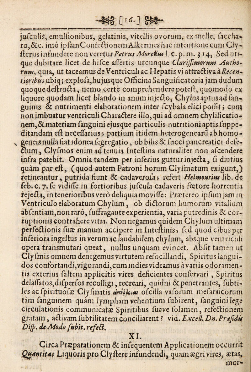 T [ 1 jufculis, emulfionibus, gelatinis, vitellis ovorum, ex meile, faccha- ro,&c. imo ipfanrConfedlionemAlkermeshac intentione cum Ciy- fterus infundere non veretur Petrus MoreUttsl. C.p.m. 514, Sed uti¬ que dubitare licet de hifce affertis utcunque ClartJfimQrum Atubo¬ rum, quia, ut taceamus de Ventriculi ac Hepatis vi attra&iva a Reeen* tjoribus ubiq; exp!ofa,hujusqueOfficinaSanguificatoria jam dudum quoquedefbufla, nemo certe comprehenderepotefi, quomodo ex liquore quodam licet blando in anuminje&o, Chylus aptus ad (an¬ guinis & nutrimenti elaborationem inter fcybala elicipoffit i cum non imbuatur ventriculi Chara&ere illo,qui ad omnem chylificatio- aem,&materiamfanguini ejusque particulis nutntioniaptisfuppe- ditmdam eft necelfarius > partium itidem heterogenearuabhomo- ^ geneis nulla fiat idonea fegregatio, ob bilis &fucci pancreatici defe- ftum, Clyfmos enim ad tenuia Intefiina naturaliter non afcendere infra patebit. Omnia tandem per inferius guttur injedla, fi diutius qudm par eft, (quod autem Patroni horum Clyfmatum exigunt,) retineantur, putrida fiunt & cadaverofa» refert Helmontim lib. de feb.c.7. fe vidiile in fortioribus jufcula cadaveris fcetore horrentia rejefla, in tenerioribus vero deliquia moviife: Praetereo ipfumjamin Ventriculo elaboratum Chylum, ob diflorum humorum vitalium abfentiam,non raro, fuffragauteexperientia, varia putredinis & cor- ruptioniscontraherevitia. Non negamus quidem Chylum ultimam perfeflionis fu£ manum accipere in Inteftinisj fed quod cibus per inferiora ingefius in verum ac laudabilem chylum, absque ventriculi opera transmutari queat, nullus unquam evincet. Abfit tamen ut Clyfmis omnem denegemus virtutem refocillandi, Spiritus langui¬ dos confortandi,vigorandi,cumindiesvidearnusavariis odoramen¬ tis exterius faltem applicitis vires deficientes confervari , Spiritus dela(Tatos,difperfos recolligi, recreari, quidni & penetrantes, fubti- ies ac fpirituofse Clyfinatis etnvppoicu ofcilla vaforum mefaraicorum tam fanguinem quam lympham vehentium fubirent, fanguinilege circulationis communicata Spiritibus fuave folamen, refedlionem gratam, adlivam fubtilitatem conciliarent ? vid. ExcelL Dn. Pr&ftdis Di(p. de Modo fubtt. refett. XI. Circa Praeparationem & infequentem Applicationem occurrit Quantitas Liquoris pro Clyfiere infundendi, quam segri vires, stas, mor-