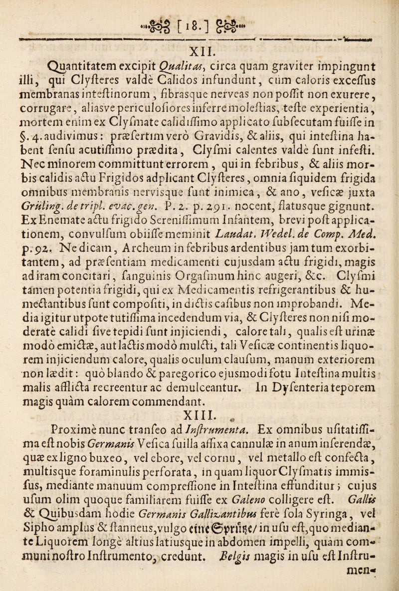 XII. Quantitatem excipit Qualitate circa quam graviter impingunt illi, qui Clyfleres valde Calidos infundunt, cum caloris exceflus membranas i nteftinorum , fibrasque nerveas nonpoflit non exurere, corrugare, aliasvepericulofioresinferremoleftias,-terte experientia, mortem enim ex Clyfmate calidi/Timo applicato fubfecutam fuiffe in §.■4. audivimus: praefertim vero Gravidis, & aliis, qui inteftina ha¬ bent fenfu acutiffinio praedita, Clyfmi calentes valde funt inferti. Nec minorem committunt errorem , qui in febribus, & aliis mor¬ bis calidis adu Frigidos adplicant Clyfteres, omnia fiquidem frigida omnibus membranis nervisque funt inimica, Sc ano, vefiese juxta Gruling.detripi, evac.gen. P.z, p.zpr. nocent, flatusque gignunt. ExEnemateadu frigido Sereniffimum Infantem, brevi poftapplica¬ tionem, convulfum obiiffe meminit Laudat. Wed.el.de Comp. Afed. p.pz. Ne dicam, Archeum in febribus ardentibus jam tum exorbi¬ tantem, ad praefentiam medicamenti cujusdam adu frigidi, magis ad iram concitari, fanguinis Orgafmumhinc augeri, &c. Clyfmi tamen potentia frigidi, qui ex Medicamentis refrigerantibus & hu- medantibus funt compofiti, in diOas cafibus non improbandi. Me¬ dia igitur utpote tutiffima incedendum via, & Clyfteres non nifi mo¬ derate calidi five tepidi funt injiciendi, calore tali, qualis eft urinae modo emidae, aut ladismodo muldi, tali Veftcae continentis liquo¬ rem injiciendum calore, qualis oculum claufum, manum exteriorem non laedit: quo blando &paregorico ejusmodi fotu Inteftina multis malis afflida recreentur ac demulceantur. In Dyfenteria teporem magis quam calorem commendant. XIII. # Proxime nunc tranfeo ad Inftrumenta. Ex omnibus ufitatiffi- ma eft nobis Germanis Veficafuilla affixa cannulae in anum inferendae, quae exligno buxeo, vel ebore, vel cornu, vel metallo eft confeda, multisque foraminulis perforata, in quam liquor Cly fmat is immis- fus, mediante manuum compreffione in Inteftina effunditur > cujus ufum olim quoque familiarem fuiffe ex Galeno colligere eft. Gallis & Quibusdam hodie Germanis Galligantibus fere fola Syringa, vel Sipho amplus & ftanneus,vulgo cilt'C©pnlffC/ in ufu eft,quo median¬ te Liquorem longe altius latiusque in abdomen impelli, quam com¬ muni noftro Inftrumento, credunt. Belgis magis in ufu eftlnftru- men-