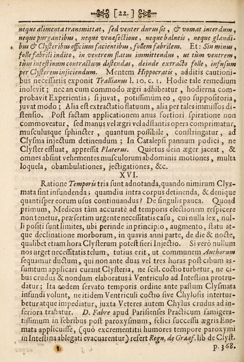 neque alimenta transmittat, fed venter durus fit, & vomat interdum, neque purgantibus, neque venafeclione ^ neque balneis , neque glandi* bus & Cljft eribus officium facientibus ,follem fabrilem. Et: Sin minus, follefabrili indito, in ventrem flatus immittendus , ut tum ventrem ^ tum inteflinum contraElum dtflendas, deinde extraSlo folle, infufum per Clyjferfminjiciendum. Mentem Hippocratis , additis cautioni¬ bus neceffariis exponit Trallianus 1. io. c. i. Hodie tale remedium inolevit; nec an cum commodo tegri adhibeatur , hodierna com¬ probavit Experientia > fi juvat, potiflimum eo , quo fuppofitoria, juvat modo ; Alia efiextra&atio flatuum, alia per tales immiifos di- ftenfio. Pofi: faflam applicationem anus fortiori fpiratione non commoveatur, fed manus vel cegri vel adfiantis opera comprimatur, mufculusque fphin&er , quantum poffibile , conflringatur , ad Clyfma injeftum detinendum ; In Catalepfi pannum podici, ne Clyflereffluat, appreifit Platerus. Quietus dein aeger jaceat , & omnes abfint vehementes mufculorum abdominis motiones, multa loquela, obambulationes, je&igationes, &c. XVI. Ratione Temporis tria funt adnotanda,quando nimirum Clys- matafint infundenda > quamdiu intra corpus detinenda, & denique quantifper eorum ufus continuandus ? De fingulispauca. Quoad primum, Medicus tam accurate ad temporis ele&ionem refpicere non tenetur, pra?fertim urgentenecefiitatiscafu, cui nulla lex, nul¬ li pofiti funt limites, ubi perinde in principio, augmento, flatu at¬ que declinatione morborum, in quavis anni parte, de dic & no£te, qualibet etiam hora Clyflerum potefl fieri Injedlio. Si vero nullum nos urget neceifitatis telum, tutius erit, ut communem Huthorum fequamur dudum, qui non ante duas vel tres horas pofi: cibum as- fumtum applicari curant Clyfleria, ne fcih co£lio turbetur, ne ci¬ bus crudus & nondum elaboratus a Ventriculo ad Inteflina protru¬ datur; Ita oodem fervato temporis ordine ante paflum Clyfmata infundi volunt, ne itidem Ventriculi co£lio five Chylofis intertur¬ betur atque impediatur, juxta Veteres autem Chylus crudus ad in¬ feriora trahatur. D. Fabre apud Parifienfes PrafHcum famigera- tiflimum in febribus pofi paroxyfmum, felici fucceffu aegris Ene- mata applicuiffe, (quo excrementitii humores tempore paroxymi in Inteflina ablegati evacuarentur) refert Regn. de Graaf. lib de Clyfl. . . P.