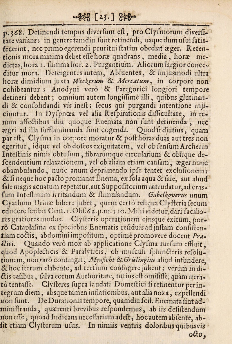 w,,§4S [*?*] &pShh p. 368. Detinendi tempus diverfuni eft, pro Clyfmorum diverfi- tate varians > in genere tamdiu funt retinendi, usque dum ufuifatis- fecerint, nec primo egerendi pruritui flatim obediat aeger. Reten¬ tionis mora minima debet efTe horae quadrans, media, horae me- dietas,hora i. fummahor. z. Purgantium. Aliorum largior conce¬ ditur mora. Detergentes autem, Abluentes, & hujusmodi ultra horae dimidium juxta Weckerum Si Mtrcatum, in corpore non cohibeantur i Anodyni vero & Paregorici longiori tempore detineri debent; omnium autem longiflime illi, quibus glutinan¬ di Sc confolidandi vis ineft> fecus qui purgandi intentione inji¬ ciuntur. In Dyfpnoea vel alia Refpirationis difficultate, in re¬ num affedibus diu quoque Enemata non funt detinenda , neC aegri ad illa fufflaminanda funt cogendi. Quod fi diutius, quam pareft, Clyfma in corpore moratur & poft horas duas aut tres non egeritur, idque vel obdofeosexiguitatem, vel obfenfumArcheiin Inteftinis nimis obtufum, fibrarumque circularium & oblique de- fcendentium relaxationem, vel ob aliam etiam caufam, aeger nunc' obambulando , nunc anum deprimendo ipfe tentet exclufionem ; &fi neque hoc paftopromanat Enema, exfolaaqua&fale, aut aliud fale magis acuatum repetatur,aut Suppofitorium intrudatur, ad cras- fum Inteftinum irritandum & ftimulandum. Gabelkoverus unum Cyathum Urinae bibere jubet, quem certo reliqua Clyfteria fecum educere feribit Cent. i .Obf.6z.p-m. i io. Mihi videtur,dari faciiio- resgratioresmodos. Clylleris operationem ejusque exitum, por¬ ro Cataplafma ex fpeciebus Enematis refiduisadjuftam confiflen- tiamco&is, abdomini impolitum, optime promovere docent Pra» ftict. Quando vero mox ab applicatione Clyfma rurfum effluit, quod Apopleclicis & Paralyticis, ob mufculi fphin&cris refolu- tionem, non raro contingit, Mjnflcht SiGrulmgim aliud infundere, &hoc iterum elabente, ad tertium confugere jubent; verum indi- ftis cafibus, falva eorum Authoritate, tetius eftdniififfe, quam itera- totentaffle. Clyfteres fupra laudati Domeftici fi retinentur perin¬ tegrum diem, absque tamen inflationibus, aut alia noxa, expellendi non funt. De Durationis tempore, quamdiu fcil. Enemata fint ad- miniftranda, quaerenti brevibus refpondemus , ab iis defiftendum non effle, quoad Indicans necefflariumadeft, hoc autem abfente, ab- fit etiam Clyfterum ufus. In nimiis ventris doloribus quibusvis ofto.