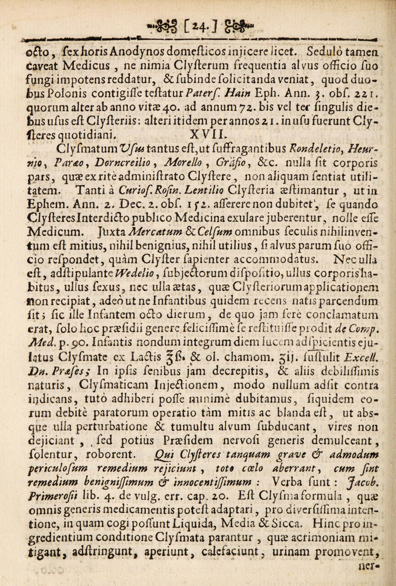 rm [ »4- J s»* __ __ ofto, fex horis Anodynosdomefticos injicere licet. Sedulotamen caveat Medicus , ne nimia Clyfterum frequentia alvus officio fuo fungi impotens reddatur, & fubinde folicitanda veniat, quod duo¬ bus Polanis contigiffeteftaturPaterf. Hain Eph. Ann. $. obf. zzi. quorum alter ab anno vitae 40. ad annum 72. bis vel ter fingulis die- fbus ufus eft Clyfteriis: alteri itidem per annos z 1. in 11 fu fuerunt Cly- flcrcs quotidiani. XVII. ClyfmatumT^/^tantuseft,utfuffragantibus Rondeletio, Heur- rtto s Par&o, Dorncreilio, Morello , Grdfio, &c. nulla fit corporis pars, quae ex rite adminiftrato Clyftere, non aliquam fentiat utili¬ tatem. Tanti a Curiof.RoJin. Lentilio Glyfteria aeftimantur , ut ia Ephem. Ann. 2. Dec. z. obf. 1 fz. affererenon dubitet, fe quando Clyftereslnterdi&o publico Medicinaexulare juberentur, nolle effe Medicum. Jlixta Mercatum & Celfum omnibus feculis nihilinveri- tum eft mitius, nihil benignius, nihil utilius, fi alvus parum fuo offi¬ cio refpondet, quam Clyfter fapienter accommodatus. Nec ulla eft, adftipulantefubje&orum difpofitio,ullus corporislia- Jbitus, ullus fexus, nec ulla^tas, quae Clyfteriorumapplicationem Hon recipiat, adeo ut ne Infantibus quidem recens natis parcendum fit? fic ille Infantem o£lo dierum, de quo jam fere conclamatum erat, folo hoc praffidii genere feliciftime le reftitiriffe prodit de Comp. Med. p.po. Infantis nondum integrum diem lucem adfpicientis eju¬ latus Clyfmatc ex Laftis & ol. chaniom. gij. fuflulit ExcelL Dn.Pr&fes; In ipfts fcnibus jam decrepitis, & aliis debiliifimis nataris, Clyfmaticam Injeftionem, modo nullum adfit contra indicans, tuto adhiberi poffe minime dubitamus, fiquidem eo¬ rum debite paratorum operatio tam mitis ac blanda eft, ut abs¬ que ulla perturbatione & tumultu alvum fubducant, vires non dejiciant , , fed potius Praefidem nervofi generis demulceant, folentur, roborent. Qui Cljfteres tanquam grave & admodum periculofum remedium rejiciunt , toto coelo aberrant, cum Jlnt remedium benignijfimum & innocentijjlmum : Verba funt : Jacob. Primerojii lib. 4. de vulg. err. cap, 20. Eft Clyfimaformula , quas omnis generis medicamentis poteft adaptari, pro diverfiifima inten¬ tione, in quam cogi poliunt Liquida, Media & Sicca. Hinc pro in- gredientium conditioneClyfmata parantur , qua? acrimoniam mi* ligant, adftringunt, aperiunt, calefaciunt, urinam promovent, ner*