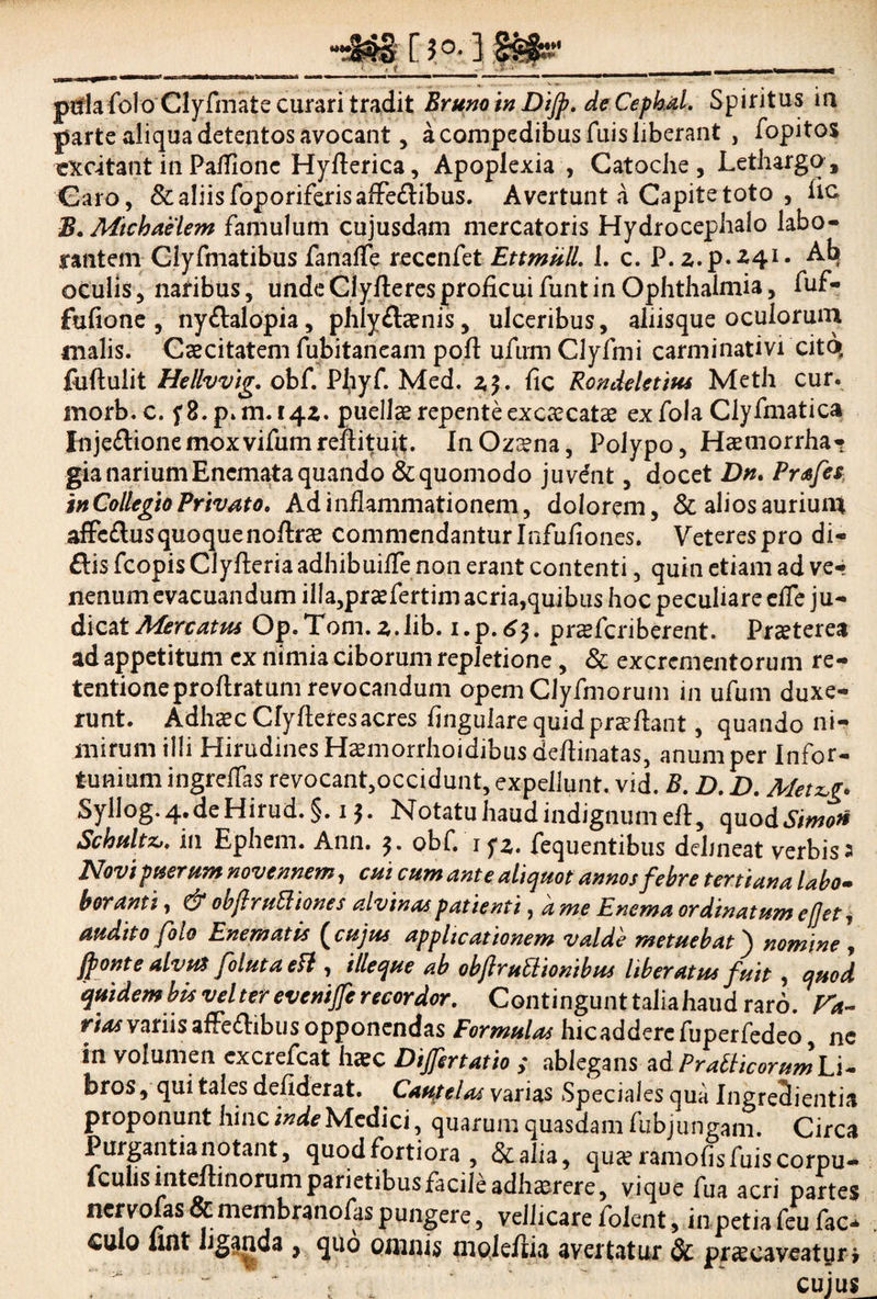 ptfla folo Clyfmate curari tradit Erum in Dijp. de Cepkal. Spiritus ia parte aliqua detentos avocant, a compedibus fuis liberant , fopitos rxcitant in Paflionc Hyfterica, Apoplexia , Catoche, Lethargo , Caro, & aliis foporiferisaffe&ibus. Avertunt a Capite toto , iic B. Michaelem famulum cujusdam mercatoris Hydrocephalo labo¬ rantem Clyfmatibus fanafle reccnfet EttmulL 1. c. P. z.p.Z4i. Ab oculis, natibus, undeClylleresproficuifuntin Ophthalmia, fuf- fuftone , nyftalopia, phlyflaenis, ulceribus, aliisque oculorum malis. Caecitatem fubitaneam poft ufum Clyfmi carminativi citq fuftulit Hellvvig. obf. Phyf. Med. 2,5. Ac Rondeletites Meth cur. inorb.c. f8.p»m.i4Z. puellae repente ex caecatae exfola Clyfmatica Inje£lionemoxvifumreftituit. InOzaena, Polypo, Haemorrhar gia narium Encmata quando & quomodo juvant, docet Dn. Prafes in Collegio Privato, Ad inflammationem, dolorem, & alios auriuin affe£lus quoquenoflrae commendantur Infufiones. Veteres pro di- ftis fcopis Clyfleria adhibuifle non erant contenti, quin etiam ad ve¬ nenum evacuandum illa,praefertim acria,quibus hoc peculiare efle ju¬ dicat Mercatus Op. Tom. z.lib. i.p.6$. prsfcriberent. Praeterea ad appetitum ex nimia ciborum repletione , & excrementorum re- tentioneproflratum revocandum opem CJyfmorum in ufum duxe¬ runt. Adhaec Cfyfleresacres Angulare quid praeftant, quando ni¬ mirum illi Hirudines Haemorrhoidibus deflinatas, anum per Infor¬ tunium ingreffas revocant,occidunt, expellunt, vid. B. D. D. Metzg. Syllog.4.deHirud.§. 15. Notatu haud indignum eft, quo dSimo* Scbultzu in Ephem. Ann. obf. 1 fz. fequentibus delineat verbis a Novi puerum novennem, cui cum ante aliquot annos febre tertiana labo- b oranti, & obftruEl tones alvinas patienti, a me E nema ordinatum e flet, audito folo Enematis (cujus applicationem valde metuebat) nomine , jponte alvut foluta eft , illeque ab obftruttionibus liberatus fuit , quod quidem bis vel ter evenijfe recordor. Contingunt talia haud raro. V*. rhw variis affe&ibus opponendas Formulas hicaddercfuperfedeo, ne in volumen cxcrefcat haec Differtatio ; ablegans ad Pratticorum Li¬ bros , qui tales deflderat. . Cautelas varias Speciales qua Ingreclientia proponunt hinc inde Medici, quarum quasdam fubj ungam. Circa Purgantianotant, quod fortiora , &alia, quse ramoflsfuiscorpu«• *cu*1S inteftinorum parietibus facile adhaerere, vique fua acri partes ncrvofas&membranofaspungere, vellicarefolent, inpetiafeufac* . culo lint liganda , quo omnis moleflia avertatur & praecaveatur* “ , cuius