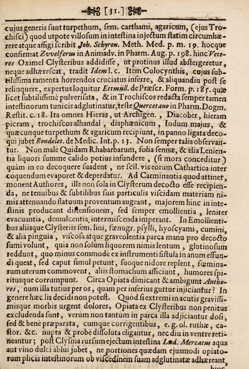 ~43S [>•] §&- _ ; , cujus generis funtturpethum, fem. carthami, agaricom, (ejusTro** chifci) quod utpote villofum in inteftina injeftum ftatim circumhae- rere atque affigi fcribit Joh. Schjron. Meth. Med. p. m. 19. hocquc confirmat Zvvelferm in Animadv. in Pharm. Au g. p. 198. hincT^r*- res Oximel Clyfteribus addidiffe, ut protinus illud abflergeretur , neque adhaerefcat, tradit Jdeml. c. Item Colocynthis, cujus fub- tiliffima ramenta horrendos cruciatus inferre, &aliquandiu poft fe relinquere, expertus loquitur EttmiilL de Praefer. For m.p. 18 f. qu» licet fubtiliffime pulverifata, & in Trochifcos redafra femper tamen inteftinorum tunicis adglatinatur,tcftejQuercetan0in Pharm.Dogm» Reftit. c. 18. Ita omnes Hieras, ut Archigen. , Diacober, hieram picram , trochifcosalhandal, diaphaenicum, Indum majus, & quaecunque turpethum &agaricum recipiunt, in panno ligata deco¬ qui jubet Rondelet. de Medie. Int.p. 1 £. Non femper talia obfervant» tur. Non male Quidam Rhabarbarum, folia fennae, 8c alia Lenien¬ tia liquori fumme calido potius infundere y (fi mora conceditur} quam in eo decoquere fuadent, ne fcil. vis eorum Cathartica inter coquendum evaporet & deperdatur. Ad Carminantia quod attinet monentAuthores, illanonfolainCiyfierumdecodlo effe recipien¬ da, ne tenuibus & fubtilibus fuis particulis vifeidam materiam ni¬ mis attenuando flatuum proventum augeant, majorem hinc in inte* ftinis producant diftenfionem, fed femper emollientia , leniter evacuantia, demulcentia, intermifeenda imperant. In Emollienti¬ bus aliisque Clyfieriis fem. lini, faenugr. pfylli, hyofcyami, cumini & aha pinguia , vifeofa atque graveolentia parca manu pro decoflo fumi volunt, quia non folum liquorem nimis lentum , glntinofurii reddunt, quo minus commode ex infirumenti fifiula in anum effun¬ di queat, fed caput fimul petunt, fuoque nidore replent, fcemina- rum uterum commovent, aliis fionlaehum afficiunt, humores fpi- ritusque corrumpunt. Circa Opiata dimicant & ambigunt j4utho- res, num illa tutius per os, quam per inferius guttur injiciantur? In genere haec lis decidi non poteft. Quod fi extremi in acutis graviffi- misque morbis urgent dolores, Opiata ex Clyfteribus non penitus excludenda funt, verum non tantum in parca illa adjiciantur dofi fed & bene praeparata, cumque corrigentibus, e. g. ol. ruthae, ca« Itor. &c. nupta & probe diffoluta eligantur, nec diu in ventre reti¬ neantur ; poft Clyfma rurfum ejectum intefiina Lttd. Merentia aqua aut vino dulci ablui jubet, ne portiones quaedam ejusmodi opiato- ium plicis iiiteftmorum ob vifcedmem fuam adglutinatae adhaereant