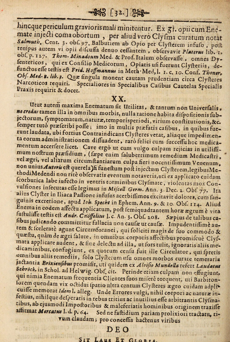 [.$**] liincquepericulumgraviorismaii minitentur. Ex gj. opii c uni E ne¬ mate inje&i coma obortum , per aliud vero Clyfim curatum notat Salmutb, Ccnt. 3. obf. «?7. Balbutiem ab Opio per Clyfterem infufo , poft tempus autem vi opn difcufTa denuo certantem , obfervavit Platerus hb. 1. o I. p.12,7. Thotn* Minadoum Mcd. & Prof. Italum obfervarte , omnes Dy- lentericos, qui ex Confilio Medicorum, Opiatis ufi fuerunt Clyfteriis, de- eft Fnd.Hoffmawnu in MetlrMed,!. 1. c. 10. Conf. Tboner, Ocy. Mea* 8, Ub.3. Qu* rtngula monent cautam prudentiam circa Civfteres Narcoticos requiri. Specialiores in Specialibus Calibus Cautelas Specialis Araxis requirit & docet. r XX. Utut autem maxima Enematura lit Utilitas. & tantum non Univerfalis, necreias tamen illam omnibus morbis, nulla ratione habita difpofitionisfub- 15 orum, ymptomatummatura^temporisperiodi, virium conflitutionis,&c. lemper tuto pnefcribi porte; imo in multis profatis cafibus, in quibus fue¬ runt laudata, ubi fortius Contraindicans ClyIteres vetat, aliaque impedimen¬ ta eorum adminiftrationem dilfuadent, raro felici cum fuccelTulioc medica¬ mentum accerfere licet. Cave ergo ut cum vulgo culpam rejicias in utiliflt- mumnoftrum praedium , (fxpe enim faluberrimum remedium Medicaftri, “ ve ^gri, vel aliarum circumftantiarum culpa fieri nocentiflimum Venenum, querela)fi funcftum poft in jedium ClyfteremdegibusMe- tnodiMedendi non rite obfervatis eventum notaveris,uti ex applicato cuidam icorburica labe infe&o in ventris torminibus Clyfmate, violentas mox Con- vuluoncs mfecutasefielegimus in Mifcell Gnm. Ann. 3. Dec. 1. Obf 77. Ita alius ClyIter in Iliaca Partione infufus acerbirtimos excitavit dolores, cum fan- gumis excrctione, apud lob. Specbt in Ephem. Ann. 9. & 1 o. Obf r 14. Aliud fcnemam eodem aflcftuapplicatum, poft femiquadrantem hor* ^rUm b vita rkftU 1 j Clt Andr‘ Cn6ffeliui 1*c- An• b Obf. 108. Saipius de talibus ca- iit>us judicando committitur fallacia non cauf* ut caufe. Impudentirtime au¬ tem &icelerate agunt Circumforanei, qui foliciti magis de fuo commodo St quasltu, quam de*gti falute, in omnibus corporis affetf ibus promifcue Clyf- mata applicare audent, & fine deletu ad illa, ut fors tulit, ignoratis aliis me¬ dicaminibus, confugiunt, ex quorum cenfu fuit ille Circulator, quifpretis omni us aliis remediis, folo Clyfterum ufu omnesmorbos curare temeraria f.tanJ,a Zrixienftbu* promifit, uti quidem ex Aloifio MundeUa refert Laudatus c roc . in Scnol. ad Hei wig. Obf. cit. Perinde etiam culpam non effugiunt, qui nimia Enematum frequentia Clientes fuos mi fere torquent, uti Barbiton- lorem quendam vix ocHdin fpatio ultra centum Clyfteres *gro cuidam adpli* cuifie memorat Idem 1. alieg. Unde Errores vulgi, nihil corpori ac natur* in- e ius, nihilque defperatis in rebus tritius ac inutilius efle arbitrantis Clyfma- ubus, ab ejusmodi Impoftoribus & maleferiatis hominibus originem traxifle a rmat Mercatus 1. d, p. 64. Sed ne faftidium pariam prolixiori traclatu, ri¬ vum claudam j proconceflis hactenus viribus DEO