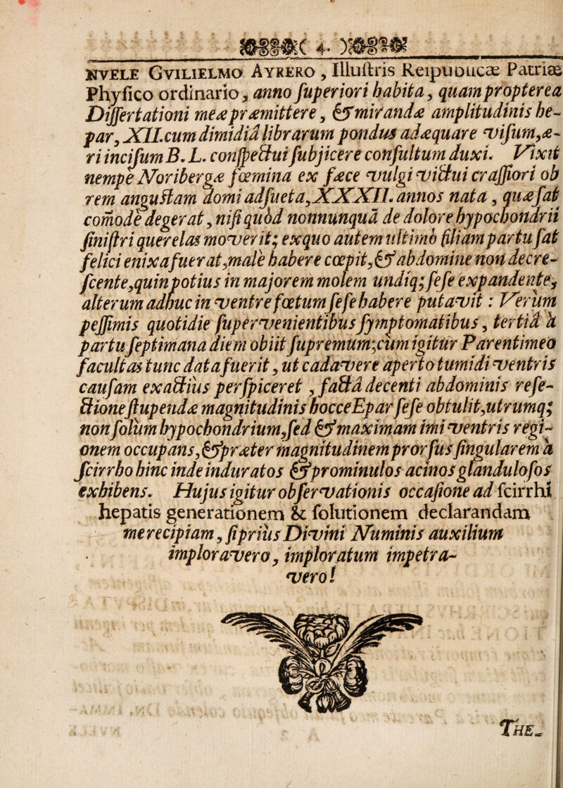 s$( 4- •«a KVFT.F Gvilifxmo Ayrero , Illuftris Reipuoucae Patri® Phyfico ordinario, anno fuperiori habita, quampropterea Differtationi me^e promittere, &mirando amplitudinis he¬ par, XILcum dimidia librarum pondus adoquare yifum,o- ri incifum B. L. conjpeftui fubjicere confultum duxi. Vixit nempeNoribergo foemina ex foce vulgi viBui cr affor i ob rem angustam domi adfueta,XXXIl. annos nata, quofat comode degerat ,mjiqu6d nonnunqua de dolore hypochondrii finidri querelas moverit; exquo autem ultimo filiam partufat felici enixa fuerat,male habere coepit,& abdomine non decre- fcente,quinpotius in majorem molem undiq; fefe expandente, alterum adhuc in ventre foetum fefe habere putavit: Verum peffimis quotidie fupervenientibusfymptomatibus, tertia 'a partufeptimanaaiem obiit fupremurn;cum igitur Parentimeo facultas tunc data fuerit, ut cadavere aperto tumidi ventris caufam exaUius perfpiceret, faftd decenti abdominis refe- Sioneftupendo magnitudinis hocceEpar fefe obtulit,utrumqp nonfolum hypochondriumffed & maximam imi ventris regi¬ onem occupans ,&proter magnitudinem prorfusjingularem a Jcirrhohinc inde induratos &prominulos acinosglandulofos exhibens. Hujus igitur obfervationis occajione ad fcirrht hepatis generationem & folutionem declarandam merecipiam, f prius Divini Nummis auxilium imploravero, imploratum impetra¬ vero !