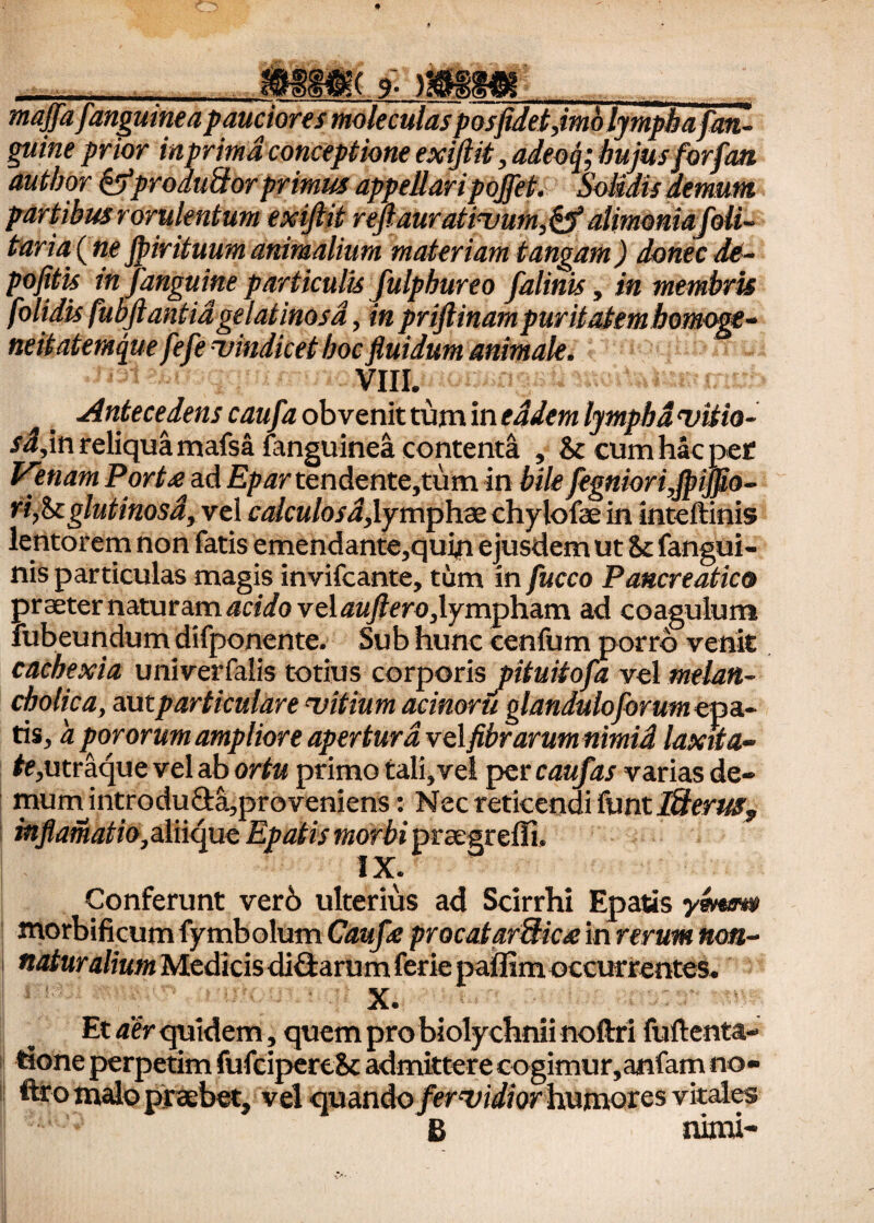 9 * — !&»;( 9- mm_ maffa [anguinea pauciores moleculas posjidetjmb lympha[an¬ guine prior inprimd conceptione exiftit, adeoq; hujusforfan autbor &produBor primus appellari pojfef. Solidis demum partibus rorulentum exijlit reftaur at ivum,&alimonia[oli- taria (ne Jpirituum animalium materiam tangam) donec de- pofitis in [anguine particulis [ulphureo [alinis, in membris [olidis fubjlantidgelatinosa, in priftinampuritatembomoge- neitatemque[e[e vindicet boc fluidum animale. VIII. Antecedens cau[a obvenit tum in eadem lympha vitia- ri,in reliqua mafsa (anguinea contenta , & cum hac per Venam Porta? ad Epar tendente,tum in bile[egniori,fi>iffio- ri,it glutinosa, vel calculosa, lymphae chyiofae in inteftinis lentorem non fatis emendante,quin ejusdem ut fangui- nis particulas magis invifcante, tum in [ucco Pancreatico praeter naturam acido vel auftero,lympham ad coagulum fubeundum difponente. Sub hunc cenfum porro venit cachexia univerfalis totius corporis pituitofa vel melan¬ cholica, mtparticulare vitium acinoru glandulojbrumepcc- tis, a pororum ampliore apertura velfibrarum nimid laxita- #e,utraque vel ab ortu primo tali,vel per caufas varias de- c reticendi Pant I&eruSj egreili. Conferunt ver6 ulterius ad Scirrhi Epatis ymtm morbificum fymbolum Caufe procatarftica in rerum non- naturalium Medicis ditiarum ferie paffim occurrentes. X. Et aer quidem, quem pro biolychnii noftri fuftenta- tione perpetim fufcipereSc admittere cogimur,anfam no» teo malo praebet, vel quando [ervidior humores vitales B nimi- mum introducta,proveniens: Ns inflamatio,sinquc Epatis morbi pr