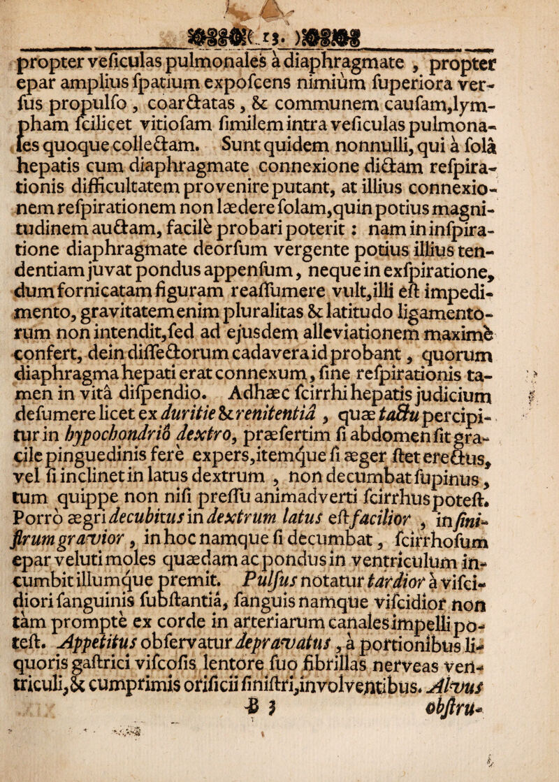 propter veficulas pulmonales a diaphragmate , propter epar amplius fpatium expofcens nimium fuperiora ver- fus propulfo, coar&atas, & communem caufam,lym¬ pham lcilicet vitiofam fimilem intra veficulas pulmona¬ les quoque colle £tam. Sunt quidem nonnulli, qui a fola hepatis cum diaphragmate connexione didam refpira- tionis difficultatem provenire putant, at illius connexio¬ nem refpirationem non laedere folam,quin potius magni¬ tudinem auftam, facili probari poterit : namininfpira- tione diaphragmate deorfum vergente potius illius ten- dentiam juvat pondus appenfum, neque in exfpiratione, dum fornicatam figuram reafifumere vult,iHi eft impedi¬ mento, gravitatem enim pluralitas latitudo ligamento¬ rum non intendit,fed ad ejusdem alleviationem maximi confert, dein difiedorum cadavera id probant, quorum diaphragma hepati erat connexum, fine relpirationis ta¬ men in vita difpendio. Adhaec fcirrhi hepatis judicium defumere licet ex duritie & renitentia , quae taSu percipi¬ tur in hypochondrii dextro, praefertim fi abdomen fit gra¬ cile pinguedinis fere expers,itemcjue fi aeger fteterefius» vel fi inclinetin latus dextrum , non decumbat fupinus, tum quippe non nifi prefTu animadverti fcirrhuspotefl. Porro zzgn decubitus m dextrum latus eft facilior , infini- firumgravior, in hoc namque fi decumbat, fcirrhofum epar veluti moles quaedam ac pondus in ventriculum in¬ cumbit iliumque premit. Pulfus notatur tardior a vifci- diori fanguinis fu Ditantia, fanguis namque vifcidior non tam prompte ex corde in arteriarum canales impelli po- tell. Appetitus obfervatur depravatus, a portionibus li¬ quoris gaftrici vifcofis lentore fuo fibrillas nerveas ven¬ triculi,<k cumprimis orificii finiitri,involventibus. Alvus -0 } obfiru-