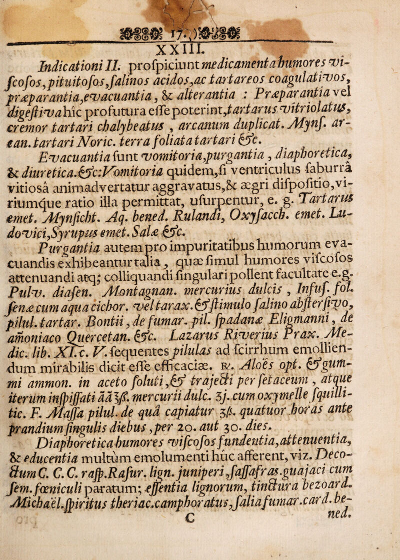 ifell XXIII. Indicationi II. profpiciu nt medicamenta humores vi- fcofosipituitofos Jalinos acidos,ac tavtareos coagulativos9 pr£p arantia,evacuantia , <k alterantia : P r £p ara nti a v e i digeJUvahiQ profutura eile potcnntytariarus vitriol&iUS $ cremor tartari chaljbeatus , arcanum duplicat* Mynj. an - c an. t artavi Noric .terra foli at at artari &fc. Evacuanti aiunt vomit oria,purgant i a , diaphoretica & diuretica.^ciVomitovia quidem,fi ventriculus faburri vitiosa animadvertatur aggravatu s3& aegri difpofitio5vi» riumque ratio illa permittat, ufurpentur, e. g. Tartarus emet* Mynficht. Aq. hened. Rulandi, Oxyfaccb. emet. Lu- dovici,Syrupm emet. Sal£ &fc. Purgantia autem pro impuritatibus humorum eva¬ cuandis exhibeantur talia * quae fimul humores vifcoios attenuandi atq, colliquandi fingularipollent facultate e.g« Pulv. diafen. Montagnan. mercurius dulcis , Infuf fol fen£ cum aqua cichor. veltarax. §5ftimulo /alino abllerfivo^ pilul. tartar, Pontii, de fumar. pii. fpadan£ Eligmanni, de amoniaco Quercetan. &c* lazarus Riverius Prax. Me¬ die. lib. XI.c. V. fequentespilulas ad fcirrhtim emollien¬ dum mirabilis dicit effe efficaciae, tv. Aloes opi. &gutti- • • _j-- riimip tie. R yffa/ja pilul. de qua capiatur $(s. quatuor horas ante prandium fmgulisdiebus,per 20. aut 30. dies. Diaphoretica humores ‘vifcofos fundentia,attenuentia, 8r educentia multum emolumenti huc afferent, viz. Deco- Sum C. C.C. rajp.Rafur. Hgn. juniperi ^fajfafras.guajaci cum fem. focniculi paratum; ejfentia lignorum, tinctura bezoard. Alicbael.fpiritus iheriac,camphoratus,faliafumar .cara, be- fiea*