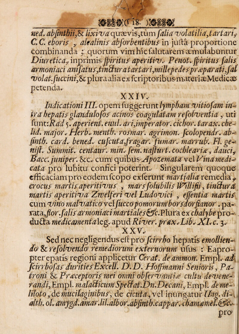 ned. abpnthnfi lixiva quaevis,tum J'alia nsol at ili d,t artari? C. C. eboris ,, alealinis abjbrbeniibus in jufta proportione combinanda quorum vim hiefalutarem cernulabuntur Diureticaf inprimisJpiritus' aperitiusv Penot. fyiritus falis armoniaci anijatuf,tin&uratartari,millepedespr<eparati,fal *uolat.fuccinitfk ploraalia exfcriptoribu&materiaeMedicae XXIV. IndicationiIII. opem fuggerunt lympham uitiofam in- ira hepatis glandnlo fos’ acinos coagulatam refol-uentia ,= uti fun t:Rad 5. aperient, enuh ari,imperator: ciebor, tarax. che- lid. major«Herb* mentb. rosmaf. agrimon. fcolopendr. ab~- §nth. card.. bened. ctifcutnfragar: fumar. marrub. FI. ge~ nijl. Suramit. centauf. min:fem. nafturt. cochleari#, daucif Bace.junipef. &c« cum quibus*Apodemata vel Vina medi-- cata pro; lubitu confici poterinu Singularem quoque efficaciam pro eodem fcopo- exierunt Martialia remedia r crocus martis aperitinjus', marsfolubilis JPillifii, UnSuret Martis aperitiva Zwelferi ‘Vel Ludouici , ejfentia martis cum nrirto MaluaticOypLfuccopomorumborsdOrflanor. pa¬ rata JiorffiffiVumomV/d /4^ ex chalybe pro- dumedicamentalcg. apud Pinser: praxt Libt JCl. c. p XXV. Sed nec negligendus eff pro fcirrho hepatis emollien-• do 8c refolnsendo remediorum externorum ufus Eapro¬ pter epatis; regioni applicetur Cerat, deammort. Effipl.- ad fcirrhofas durities Excell. D: D. Hojfmanni Senioris, Pa¬ troni &c Praceptoris mei Omni obfervantits cultu de‘vene¬ randi, Empl. tnaldhticumSpebf at.Dn:Decani,Pmpl. de me¬ liloto , de mucilaginibus', de cietifu.Vel inungatur llng. di- , oh amygf.amdV.lihalbor:dbfintb.cappar:chamdttie?.&c