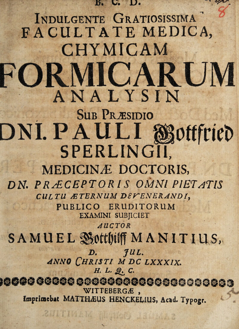 Indulgente Gratiosissima ’ ° FACULTATE MEDICA, CHYMICAM FORMICARUM ANALYSIN Sub Praesidio DNI. PAULI SPERLINGM ottfnct» MEDICINAE DOCTORIS, DN. PERCEPTORIS OMNI PIETATIS CULTU MTURNUM DSKENERAND It PUBLICO ERUDITORUM EXAMINI SUBJICIET AUCTOR S AMUEL «lott&lff? MANITIUS, D. JUL. anno Christi m dc lxxxix. H. L. c. [olio. WITTEBERG/E , Imprimebat MATTHAEUS HENCKELIUS, Acad. Typogr.