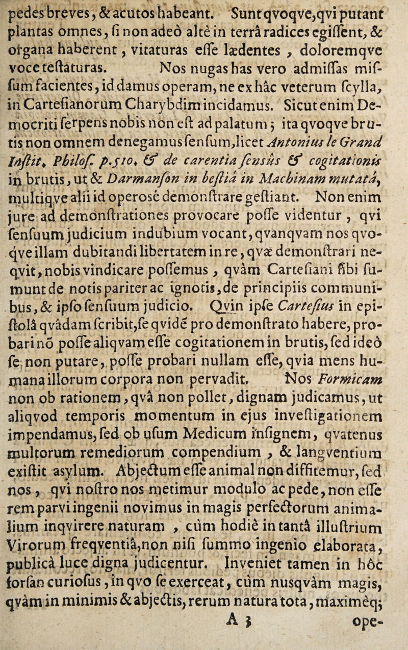 pedes breves, & acutos habeant. Suntqvoqve,qvi putant plantas omnes, fi non adeo alte in terra radices egiffent, & organa haberent, vitaturas eflTe laedentes , doloremqve voceteftaturas. Nos nugas has vero admiflfas mif- fum facientes, id damus operam, ne ex hac veterum fcylla, in Cartefianor um Charybdim incidamus. Sicut enim De¬ mocriti fetpens nobis non e fi: ad palatum; ita qvoqve bru¬ tis non omnem denegamus fenfum,licet Antonius le Grand Itiftitt Pbilof. p.fiOt (f de carentia fensiis (f cogitationis in brutis, ut & Darmanfon in beftia in Machinam mutat multiqve alii id operose demonfirare geftiant. Non enim jure ad detnonftrationes provocare poffe videntur , qvi fenfuum judicium indubium vocant,qvanqvam nos qvo¬ qve illam dubitandi libertatem in re, qvae demonftrari ne- qvit, nobis vindicare pollemus , qvam Cartefiani fibi fu- muntde notis pariter ac ignotis,de principiis communi¬ bus ,& iplbfenfuum judicio. Qvin ipfe Cartefius in epi- ftol$ qvadam fcribit,fe q vide pro demonftrato habere, pro¬ bari no polfealiqvam eflTe cogitationem in brutis, fedided fe non putare, poffe probari nullam ede,qvia mens hu¬ mana illorum corpora non pervadit. Nos Formicam non ob rationem, qva non pollet,dignam judicamus,ut aliqvod temporis momentum in ejus invefiigationem impendamus,fed ob ufum Medicum i'nfignem, qvatenus multorum remediorum compendium , & langventiura exiftit asylum. Abjedum eflTe animal non diffitemur, fed nos, qvi noftro nos metimur modulo ac pede, non ede rem parvi ingenii novimus in magis perferorum anima¬ lium inqvirere naturam , cum hodie intantU illuftrium Virorum freqycntia,non nifi fummo ingenio elaborata, publica luce digna judicentur. Inveniet tamen in h6c forlan curiofus, in qvo fe exerceat, cum nusqvam magis, qvam in minimis & abjedtis, rerum natura tota, maximeq; A | ope-