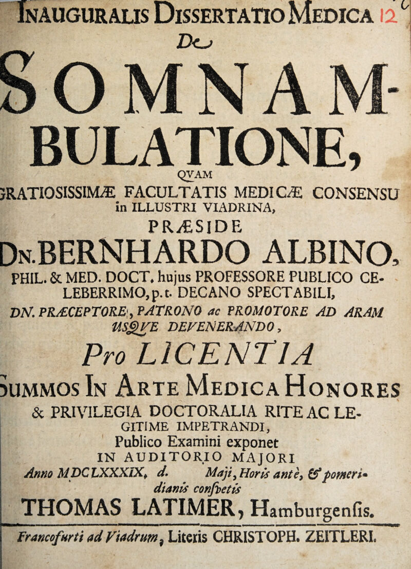 BULATIONE, QVAM JRATIOSISSIM^: FACULTATIS MEDICAE CONSENSU in ILLUSTRI VIADRINA, PR^SIDE DnBERNHARDO ALBINO, PHIL. & MED. DOCT, hujus PROFESSORE PUBLICO CE¬ LEBERRIMO, p. t. DECANO SPECTABILI, DN. PR&CEPTORE*, PATRONO ac PROMOTORE AD ARAM USQVE DEFENERANDO, Pro LICENTIA 5Ummos In Arte Medica Honores & PRIVILEGIA DOCTORALIA RITE AC LE- GITIME IMPETRANDI, Publico Examini exponet IN AUDITORIO MAJORI Anno MDCLXXX/X» d. Maji, Horis ante, pomcri* dtanis confactis THOMAS LATIMER, HamburgenGs. .< 1 — *~ ■''■■ii .,1 . —- ■■ ■ «■ ■■ ■llflWMW.