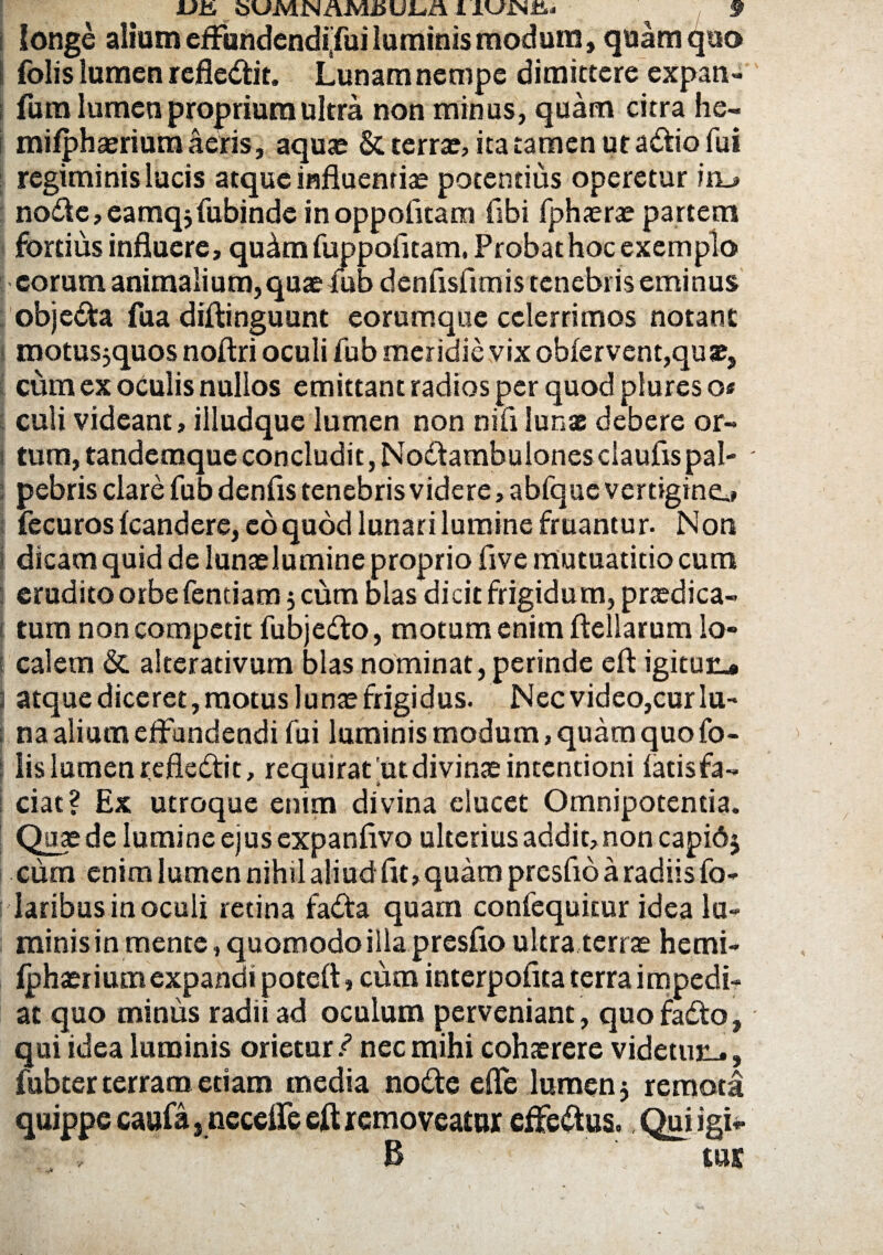 oUMIn U JUci 1IUJN&* § longe alium effundendijui luminis modum, quam quo folis lumen refledit. Lunam nempe dimittere expan- fum lumen proprium ultra non minus, quam citra he- mi/phaerium aeris, aquae & terra:, ita tamen utadio fui regiminis lucis atque influentiae potentius operetur iru nodc,eamqjfubinde inoppofitam fibi fphaerae partem fortius influere, qu^mfuppofitam. Probat hoc exemplo eorum animalium, quae fub denfisfimis tenebris eminus objeda fua diftinguunt eorumque celerrimos notant motus,quos noftri oculi fub meridie vix ob(ervent,quae, cum ex oculis nullos emittant radios per quod plurcs o* culi videant, illudque lumen non nili lunas debere or¬ tum, tandemque concludit, Nodambulones ciaufis pal¬ pebris clare fub denfis tenebris videre, abfque vertigine,» fecuros (candere, eo quod lunari lumine fruantur. Non dicam quid de lunaelumine proprio flve mutuatitio cum erudito orbe fentiam 5 cum olas dicit frigidum, praedica- tum non competit fubjedo, motum enim ftellarum lo¬ calem & alterativum blasnominat, perinde eft igituu* atque diceret, motus luna: frigidus. Nec video,cur lu¬ na alium effundendi fui luminis modum, quam quo fo¬ lis lumen refledit, requirat.ut divinae incentioni (atis fa¬ ciat? Ex utroque enim divina elucet Omnipotentia. Quae de lumine ejus expanfivo ulterius addit, non capidj cum enim lumen nihil aliud fit,quam presfio a radiis fo- laribus in oculi retina fada quam confequitur idea la¬ minis in mente, quomodo illa presfio ultra terrae hemi- (phaer i um expandi poteft, cum interpofica terra impedi¬ at quo minus radii ad oculum perveniant, quo fada, qui idea luminis orietur / nec mihi cohaerere videtun., fubter terram edam media node ede lumen 5 remota quippe caufa, necefle eft removeatur effedus. Qui igi- , , B tus