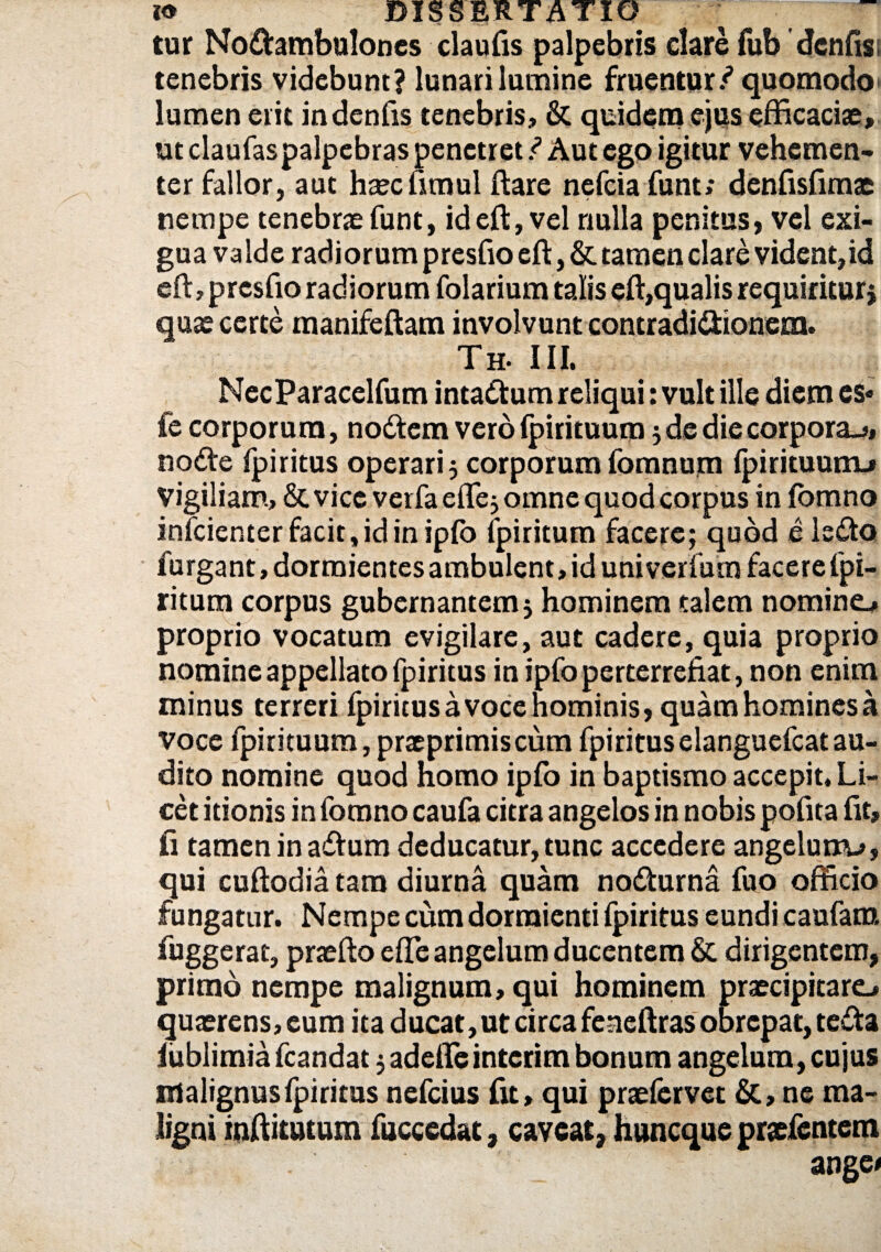 tur No&ambulones elautis palpebris clare fub dentis i tenebris videbunt? lunari lumine fruentur / quomodo lumen erit indentis tenebris, & quidem ejus efficaciae, ut claufaspalpebras penetret / Aut ego igitur vehemen¬ ter fallor, aut haec timui ftare nefeia funt; denfisfimae nempe tenebrae funt, ideft, vel nulla penitus, vel exi¬ gua valde radiorum prestio efl;, & tamen clare vident,id eft,p restio radiorum folarium talis eti,qualis requiritur; quae certe manifeftam involvunt contradictionem. Th- III. NecParacelfum intactum reliqui: vult ille diem es« fe corporum, noCtem vero (pirituum; de die corpora-*, node fpiritus operari; corporumfomnum fpirituunu Vigiliam, & vice verfa efle; omne quod corpus in iomno infeienter facit, id in ipfo fpiritum facere; quod e ledo furgant, dormientes ambulent, id univerfum facere fpi¬ ritum corpus gubernantem; hominem talem nomine^ proprio vocatum evigilare, aut cadere, quia proprio nomine appellato fpiritus in ipfo perterrefiat, non enim minus terreri fpiritusa voce hominis, quam homines a voce fpirituum, praeprimiscum fpiritus elanguefcat au¬ dito nomine quod homo ipfo in baptismo accepit. Li¬ cet itionis in fomno caufa citra angelos in nobis potita fit, fi tamen in adtum deducatur, tunc accedere angelun^», qui cuftodia tam diurna quam nodturna fuo officio fungatur. Nempe cum dormienti fpiritus eundi caufam fuggerat, praefto etie angelum ducentem & dirigentem, primo nempe malignum, qui hominem praecipitare^ quaerens,eum ita ducat, ut circa feaeftras obrepat, tefta iublimia fcandat; adede interim bonum angelum, cujus malignus fpiritus nefeius fit, qui praelervet & , ne ma¬ ligni mffitutum fuccedat, caveat, huneque praefentem ange<