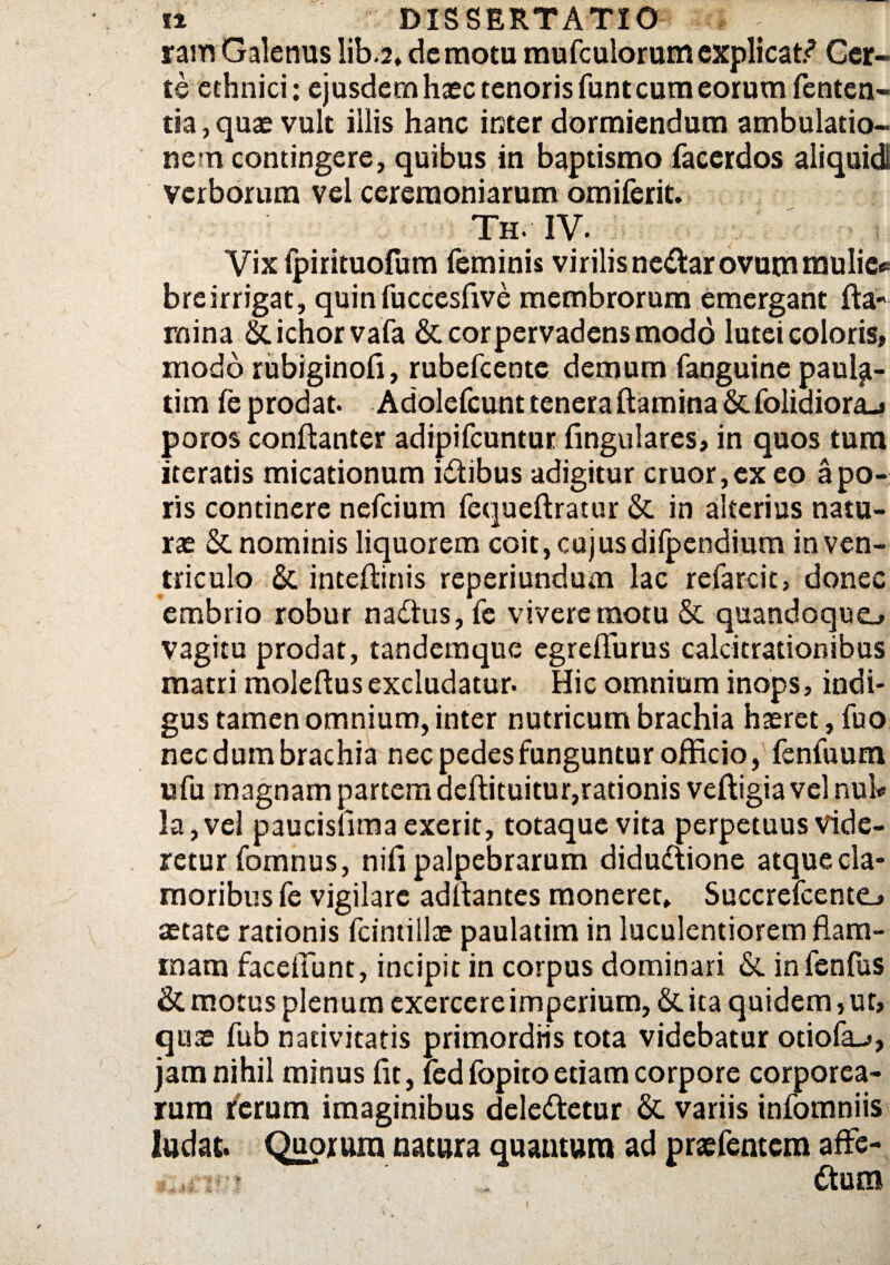 ram Galenus lib.2, demotu mufculorumexplicati Cer¬ te ethnici: ejusdem haec tenoris funt cum eorum fenten- tia, quae vult illis hanc inter dormiendum ambulatio¬ nem contingere, quibus in baptismo facerdos aliquid! verborum vel ceremoniarum omiferit. Th. IV. Vix fpirituofum feminis virilis neaarovum mulie* breirrigat, quinfuccesfive membrorum emergant fla¬ mina Siichorvafa & cor pervadens modo lutei coloris» modo rubiginofl, rubefcente demum fanguine paul^- tim fe prodat. Adolefcunt tenera flamina & folidiora-» poros conftanter adipifcuntur lingulares, in quos tura iteratis micationum idtibus adigitur eruor,ex eo apo- ris continere nefeium fequeftratur & in alterius natu¬ rae & nominis liquorem coit, cujus difpendium in ven¬ triculo & inteftinis reperiundum lac refarcit, donec embrio robur naflus, fe vivere motu & quandoque», vagitu prodat, tandemque egreflurus calcitrationibus matri moleftusexcludatur. Hic omnium inops, indi¬ gus tamen omnium, inter nutricum brachia haeret, fuo nec dum brachia nec pedes funguntur officio, feniuura ufu magnam partem aeftituitur,rationis veftigia vel nul« la,vel paucisfimaexerit, totaque vita perpetuus vide¬ retur fomnus, nifi palpebrarum didudtione atque cla¬ moribus fe vigilare adftantes moneret* Succrefcente», aetate rationis fcintillae paulatim in luculentiorem flam¬ mam faceffiunt, incipit in corpus dominari &. infenfus & motus plenum exercere imperium, & ita quidem 5 ut, quse fub nativitatis primordiis tota videbatur otiofa_j, jam nihil minus fit, led fopito etiam corpore corporea¬ rum ferum imaginibus dele&ctur & variis infomniis ludat. Quorum natura quantum ad praefentera affe- ftum i