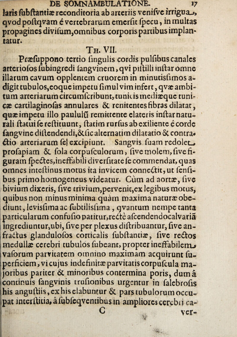 laris fubftantiae reconditoria ab arteriis venilve irrigua-», qvod poftqvam e vertebrarum cmerfit Ipecu, in multas propagines divifum,omnibus corporis partibus implan* tatur. Th. VII. Praefuppono tertio lingulis cordis pulfibus canales arteriofos fubingredi langvinem,qvi pifiilii inftaromne illarum cavum opplentem cruorem in minutisfimos a- digit tubulos,eoque impetu fimul vim infert, qvae ambi¬ tum arteriarum circumfcribunt, tunicis mediaeque tuni¬ cae cartilaginolas annulares & renitentesfibras dilatat, quae impetu illo paululu remittente elateris infiar natu¬ rali flatui fereftituunt, ftatim rurfus ab exiliente e corde fangvine diflcndcndi.SUic alternarim dilatatio St contra- dfcio arteriarum fe| excipiunt, Sangvis fuam redolet-, profapiam St fola corpufculorum, live molem, live fi¬ guram fpe<fles,ineffabilidiverfitatefecommendat>quas omnes inteftinus motus ita invicem conneCtit,ut fenfi- bus primohomogeneus videatur. Cum ad aortae, live bivium dixeris, five trivium,pervenit,ex legibus motus, quibus non minus minima quam maxima naturae obe- diunt, levisfimaac fubtilislima, qvantum nempe tanta particularum confufio patitur,redte afcendendocalvaria j ingrediuntur,ubi, five per plexus diftribuantur, five an- fradtus glandulofos corticalis fubftantiae, five redtos .medullae cerebri tubuloslubeant,propterinefFabilenu ivaforum parvitatem omnino maximam acquirunt fu„ perficiem, vi cujus indefinitae parvitatis corpufcula ma¬ joribus pariter St minoribus contermina poris, dum a continuis fangvinis trufionibus urgentur in falebrofis iihis angufliis,exhiselabuntur & pars tubulorumoccu- ipat interftitia, alijbfeqventibus in ampliores cercbtj ca- I C ver» W