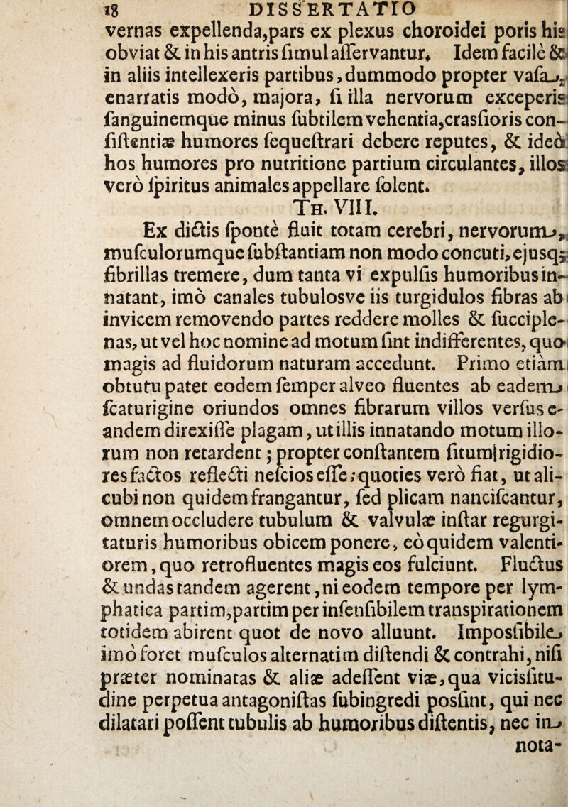 vernas expellenda,pars ex plexus choroidei poris hia obviat & in his antris fimul affer vantur, Idem facile &» in aliis intellexeris partibus, dummodo propter vafa-»£i enarratis modo, majora, fi illa nervorum exceperis fanguinemque minus fubtilera vehentia, crasfioris con~i fidentiae humores fequeftrari debere reputes, & ide6 hos humores pro nutritione partium circulantes, illos vero lpiritus animales appellare folent. Th.VIII. Ex di£tis fponte fluit totam cerebri, nervorum-», mufculorumquc fubftantiam non modo concuti, ejusq; fibrillas tremere, dum tanta vi expulfis humoribus in¬ natant, imo canales tubulosve iis turgidulos fibras abi invicem removendo partes reddere molles & fucciple- nas, ut vel hoc nomine ad motum fint indifferentes, quo magis ad fluidorum naturam accedunt. Primo etiami obtutu patet eodem iemper alveo fluentes ab eadenu fcaturigine oriundos omnes fibrarum villos verfuse- andem direxiffe plagam, ut i Ilis innatando motum illo¬ rum non retardent; propter conflantem fitumjrigidio- res faffos refleffi nelcios effe; quoties vero fiat, ut ali¬ cubi non quidem frangantur, fed plicam nancifcantur, omnem occludere tubulum & valvulae inftar regurgi- taturis humoribus obicem ponere, eo quidem valenti- orem, quo retrofluentes magis eos fulciunt. Flu&us & undas tandem agerent, ni eodem tempore per lym¬ phatica partim,partim per infenfibilem transpirationem totidem abirent quot de novo alluunt. Imposfibilej imo foret mufculos alternatim diflendi & contrahi, nifi praster nominatas & aliae adeffent viae,qua vicisfitu- dine perpetua antagoniftas fubingredi posfint, qui nec dilatari pollent tubulis ab humoribus diflends, nec in~» nota-