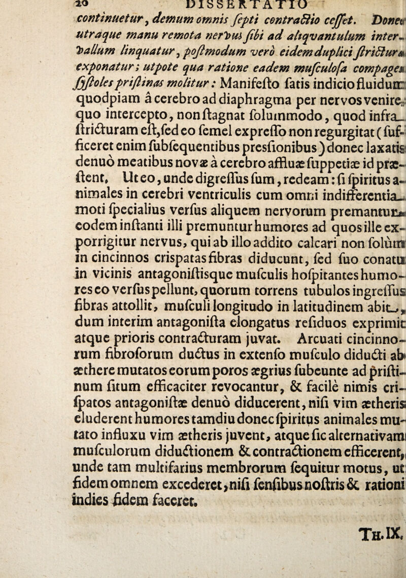 continuetur, demum omnis fepti contradio ceffet. Donet< utraque manu remota nerl>M Jibi ad aliquantulum inter ~ T>aUum linquatur,pojlmodum vero eidem duplici Jlridur» exponatur; utpote qua ratione eadem mufculofa compage*\ Jyftolespriflinas molitur: Manifefto fatis indicio fluidum quodpiam a cerebro ad diaphragma per nervos venirey quo intercepto, nonftagnat folummodo, quod infra_ ftriCturam eft,fed eo femel exprcffb non regurgitat (fuf- ficeret enim fubfequentibus presflonibus) donec laxatis denuo meatibus novae a cerebro affluas fuppctiae id prae- flent* Ut eo, unde digreflus fum, redeam: fi fpiritus a- nimales in cerebri ventriculis cum omni indifferentia-, moti ipecialius verfus aliquem nervorum premantur?* eodem inflanti illi premuntur humores ad quos ille ex¬ porrigitur nervus, qui ab illo addito calcari non folutn in cincinnos crispatas fibras diducunt, fed fuo conatu in vicinis antagonifiisque mufculis holpitantes humo¬ res eo verfuspellunt, quorum torrens tubulos ingreffus fibras attollit, mufculi longitudo in latitudinem abit-,» dum interim antagonifta elongatus refiduos exprimit? atque prioris contracturam juvat. Arcuati cincinno¬ rum fibroforum duCtus in extenfo mufculo didudti ab aethere mutatos eorum poros aegrius fubeunte ad prifti- num fitum efficaciter revocantur, & facile nimis cri— fpatos antagoniftae denuo diducerent, nifi vim aetheris eluderent humores tamdiu donec fpiritus animales mu¬ tato influxu vim aetheris juvent, atque fic alternativami mufculorum diduCtioncm & contraCtionem efficerent», unde tam multifarius membrorum fequitur motus, ut: fidem omnem excederet»nifi fenfibus noftris & rationii indies fidem faceret. Th. IX,