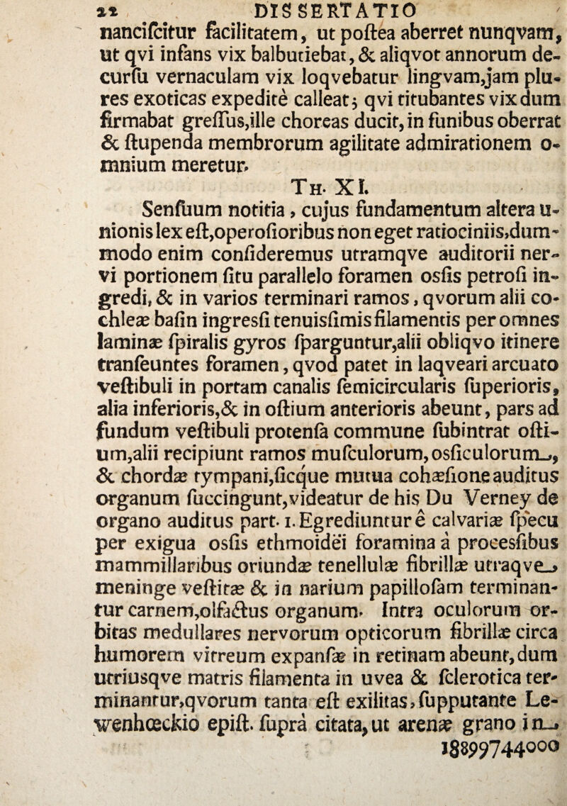 nancifcitur facilitatem, ut poftea aberret nunqvam, ut qvi infans vix balbutiebat, & aliqvot annorum de- curfii vernaculam vix loqvebatur lingvam,jam plu- res exoticas expedite calleat5 qvi titubantes vixdum firmabat greffus,ille choreas ducit, in funibus oberrat & ftupenda membrorum agilitate admirationem 0* mnium meretur» Th- XI. Senfuum notitia>cujus fundamentum altera u- nionis lex eft,operofioribus non eget ratiociniis,dum¬ modo enim confideremus utramqve auditorii ner¬ vi portionem fitu parallelo foramen osfis petrofi in¬ gredi, & in varios terminari ramos, qvorum alii co¬ chleae bafin ingresfi tenuisfimis filamentis per omnes laminae fpiralis gyros fparguntur,alii obliqvo itinere tranfeuntes foramen, qvod patet in laqveari arcuato veftibuli in portam canalis femicircularis (uperioris, alia inferioris,& in oftium anterioris abeunt, pars ad fundum veftibuli protenfe commune fubintrat ofti- um,alii recipiunt ramos mufculorum,osficulorum_», & chorda? tympani,ficque mutua cohasfione auditus organum fuccingunt,videatur de his Du Verney de organo auditus part-1. Egrediuntur e calvaria? fpecu per exigua osfis ethmoidei foramina a procesfibus mammillaribus oriundae tenellulae fibrillas utraqve_» meninge veftitae & in narium papillolam terminan¬ tur carnem,oifa&us organum» Intra oculorum or¬ bitas medullares nervorum opticorum fibrilla? circa humorem vitreum expanfae in retinam abeunt, dum utriusqve matris filamenta in uvea & fclerotica ter¬ minamur,qvorum tanta eft exilitas,fupputante Le- wenhceckio epift. fupra citata, ut arenae grano i n_t I88p?744ooo