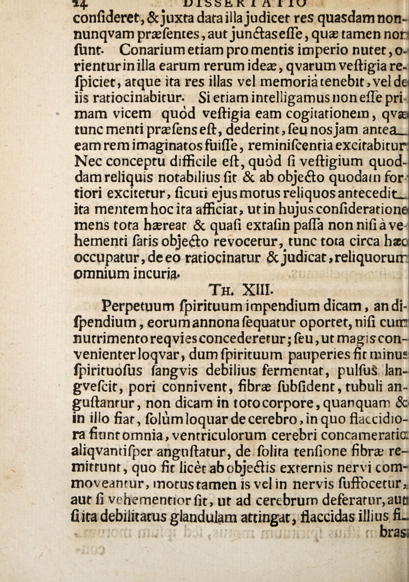 confideret, & juxta dara illa judicet res quasdam non- nunqvam praefentes,aut jun&asefie, quas tamen nor funt- Conarium etiam promentis imperio nutet, o- rienturinilla earum rerum ideae, qvarutn veftigia re- fpiciet, atque ita res illas vel memoria tenebit, vel dei iis ratiocinabitur. Si etiam intelligamus non eflepri mam vicem quod veftigia eam cogitationem, qvaa tunc menti praefens eft, dederint, feq nos jam antea_ eam rem imaginatos fuiffe, reminifcentia excitabitur Nec conceptu difficile eft, quod fi veftigium quod¬ dam reliquis notabilius fit & ab objetfto quodam for tiori excitetur, ficuti ejus motus reliquos antecedite ita mentem hoc ita afficiat, ut in hujus confiderationq mens tota haerear & qua fi extafin pafta nonnifia vei hementi faris objetfto re vocetur^ tunc tota circa haca occupatur, de eo ratiocinatur & judicat, reliquorum omnium incuria* Th. XIII- Perpetuum fpirituum impendium dicam, andi-i ipendium, eorum annona fequatur oportet, nifi cum nutrimento req vies concederetur; feu, ut magis con¬ venienter loqvar, dum fpirituum pauperies fit minus fpirituofus fangvis debilius fermentat, pulfuS lan- gvefcit, pori connivent, fibrae fubfident, tubuli an- guftanrur, non dicam in totocorpore,quanquam & in illo fiat, folum loquar de cerebro, in quo flaccidio¬ ra fiunt omnia, ventriculorum cerebri concameratio: aliqvantifper angnftatur, de folita tenfione fibra; re¬ mittunt, quo fit licet abobje&is externis nervi com¬ moveantur, motus tamen is vel in nervis fuffocetur, aut fi vehementiorfit, ut ad cerebrum deferatur, aut? fiita debilitatus glandulam attingat, flaccidas illius fL