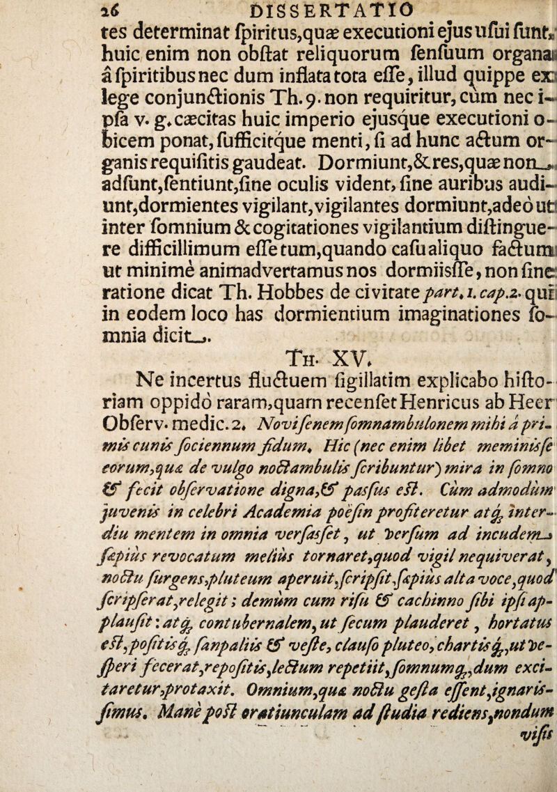 tes determinat fpiritus,quae executioni ejus ufui fiint* huic enim non obftat reliquorum fenfuum organa a fpiritibus nec dum inflata tota efle, illud quippe ex lege conjunctionis Th.9.non requiritur, cum nec i« pfa v. g*cascitas huic imperio ejusque executioni o- bicem ponat, fufficitque menti, fi ad hunc aCtum or- ganisrequifitis gaudeat. Dormiunt,&res,quaenon_* adfunt,fentiunt,fine oculis vident, fine auribus audi¬ unt,dormientes vigilant,vigilantes dormiunt,adeoue inter fomnium & cogitationes vigilantium diftingue- re difficillimum effe tum,quando cafu aliquo fa&um ut minime animadvertamus nos dormiisue, non fine ratione dicat Th. Hobbes de civitatepart,i.cap.2.quii in eodem loco has dormientium imaginationes fo- mnia dicit»,. Th- XV, Ne incertus flu&uem figiilatim explicabo hifto- riam oppido raram,quarn recenletHenricus abHeer Obferv- medie. 2, Novifenemfomnambulonem mihi a pri¬ mis cunis fociennum fidum. Hic (nec enim libet meminisfe' eorum, qua de vulgo noftambulis feribuntur') mira in (bmno fecit obfervatione digna,#pasfus efl. Cum admodum 'juvenis in celebri Academia poejin profiteretur atep inter- diu mentem in omnia verfasfet, ut berfum ad incudem._» fzpius revocatum melius tornaret,quod vigil nequiverat, noBu furgens,pluteum aperuitfcripftfspius ait a voce,quod' feripferat,relegit; demum cum rifu # cachinno fbi ipftap- plaufit: atep contubernalem, ut fecum plauderet, hortatus efl,pofitiscp fanpaliis # vejle, claufopluteo,chartis^,utbe- fperi fccerat,repofitis,leBum repetiityfomnumcp,dum exci¬ taretur,protaxit. Qmnium,qu& noffiu gefta effent,ignaris- fimus. Manepofl oratiunculam ad (ludia rediensptondum ■* \ vifs \ i ' ■ . v - _ v I l