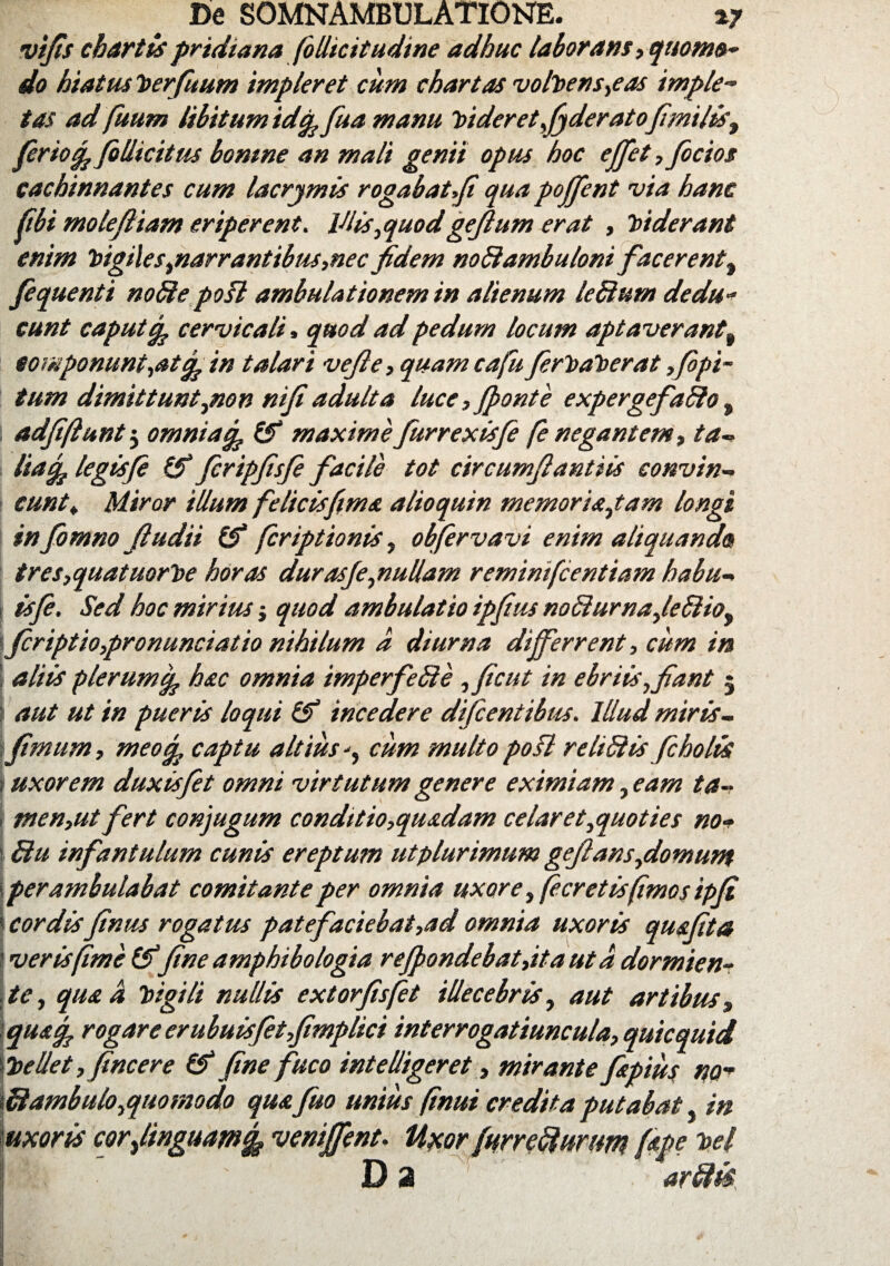 vifis chartis pridiana (illicitudine adhuc laborans ,qmm»- do hiatusPerfuum impleret cum chartas volvens,eas imple- tas ad fuum libitum idifc fua manu Videret,foderato\ fimilis, ferio % /illicitus bomne an mali genti opus hoc e/fet, focios cachinnantes cum lacrjmis rogabat,Ji qua poffent via hanc fbi molefiiam eriperent. Vlis,quodge/lum erat , Viderant enim Pigiles,narrantibus,necfidem noStambuloni facerent, fequenti noSte poft ambulationem in alienum leSlum dedu¬ cunt caput cp cervicali > quod ad pedum locum aptaverantf componunt,at/^in talari vejle, quam ca fu ferPaPerat ,fipi- tum dimittunt,non ni/iadulta luce,(ponte expergefaSlo, 1 adfiftunt5 omnia% (fi maxime furrexisfe (e negantem, ta- liaq? legisfi (V fcripfsfe facile tot circumfiantiis convin¬ cunt» Miror illum felicisftms alioquin memoria,tam longi in fotnno Jludii (fi fcriptionis, obfervavi enim aliquando tres,quatuorPe horas durasJe,nullam remimfcenttam habu- : isfe. Sed hoc mirius j quod ambulatio ipfus no£iurna,le£liof \firiptio,pronunciatio nihilum d diurna differrent, cum in | aliis plerum^ hac omnia imperfeffe ,ficut in ebriis, fiant 5 aut ut in pueris loqui (fi incedere dificentibus. Illud miris- \fimum, meo/fo captu altiuscum multo pofl re USI is ficholis uxorem duxisfiet omni virtutum genere eximiam, eam ta- i tnen,ut fert conjugum conditio,quadam celaret,quoties no- 1 Stu infantulum cunis ereptum utplurimum gefians,domum perambulabat comitante per omnia uxore ,fecretis(imos tpfi | cordisfinm rogatus pate faciebat,ad omnia uxoris quafita 'ver is fime (fifine amphibologia re/pondebat,itaut d dormien¬ te, qua d Vgili nullis extorfisfet illecebris, aut artibus, quaq. rogare er ubuisfetfimplici interrogatiuncula, quicquid bellet, fincere (fi fine fuco intelligeret, mirante fapius no- \fdambulo,quomodo quafuo unius (inui credita putabat, in uxoris corfonguamfy venffent. UxorfurreSlumm fipe %el D 2 arftis