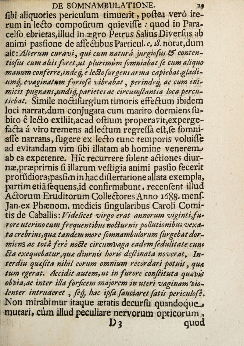 fibi aliquoties periculum timuerit, poftea vero ite¬ rum in le&o compofitum quievifie quod in Para- cellb ebrietas,illud in aegro Petrus Salius Diverfus ab animi pasfione de affeftibus Particul. c, 18. notat,dum ai t'. Alterum curavi, qui cum natura jurgiofus & conten- t tofus cum aliis foret,ut plurimum fomniabatfe cum aliquo manum conferrejndecp 'e ledio fur gens arma capiebat,gladi¬ um % evaginatum fur tofe vibrabat, perinde cp ac cum ini- micis pugnansyimdicpparietes ac circumflantia loca percu¬ tiebat. Simile noctifurgium timoris effeCtum ibidem loci narrat,dum conjugata cum marito dormiens fu- bito e Ie&o exiliif,acad oftium properavit,experge¬ facta a viro tremens ad leCtum regrefla eft,fe fomni- afTe narrans, fugere ex leCto tunc temporis voluifle ad evitandam vim fibi illatam ab homine venerem.* ab ea expetente. Hic recurrere folent aCtiones diur¬ nae, praeprimis ii illarum veftigia animi pasfio fecerit profudiora jpasfim in hac diilertatione aliata exempla, partimetiafequens,id confirmabunt, recenfent illud ACtorum Eruditorum ColleCtores Anno 1688* menf. Jan-ex Phaenom, medicis lingularibus Caroli Comi¬ tis de Caballis: Videlicet virgo erat annorum vigintifu• rore uterino cum frequentibus noB urnis pollutionibus vexa¬ ta crebrius,qua tandem more fomnambulorum furgebat dor¬ miens ac tota fere nofie circumvaga eademfedulitate cum Sia exequebatur, qua diurnis horis deflinata noveratf In¬ ter diu qua fit a nihil eorum omnium recordari potuit, qua tum egerat. Accidit autem, ut in furore conflit ut a quavis obvia,ac inter illa forfcem majorem in uteri vaginam Vio¬ lenter intruderet , fef hac ipfa fauciaret fatis periculo fe. Non mirabimur itaque teratis decurfu quandoque.* mutari, cum illud peculiare nervorum opticorum, V3 quod