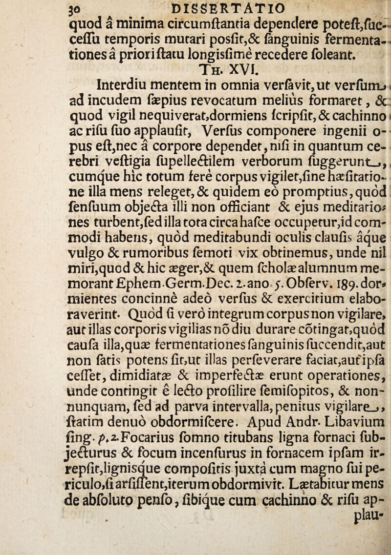 quod a minima circumdantia dependere poteft,fuo ceflu temporis murari posfit,& (anguinis fermenta- tiones a priori flatu longisfime recedere foleant. Th. XVi. Interdiu mentem in omnia ver(avit,ut verfunu ad incudem faepius revocatum melius formaret, & quod vigil nequi verat,dormiens fcripfit, & cachinno ac rifu fuo applaufit, Verius componere ingenii o- pus eft,nec a corpore dependet, mfi in quantum ce¬ rebri veftigia fupelledilem verborum fuggerunt_», cumque hic totum fere corpus vigilet,fine haifitatio- ne illa mens releget,& quidem eo promptius,quod fenfuum objeda illi non officiant & ejus meditatio# nes turbent,fed illa tota circahafle occupetur,id com¬ modi habens, quod meditabundi oculis claufis aque vulgo & rumoribus femoti vix obtinemus, unde nil miri,quod & hic aeger,&. quem fcholaealumnum me¬ morant EphemGerm.Dec. 1. ano y. Obferv. 189. dor* mientes concinne adeo verfus & exercitium elabo¬ raverint- Quod G vero integrum corpus non vigilare» aut illas corporis vigilias n5 diu durare c6ringat,qu6d eaufa illa,qua? fermentationesfanguinisfuccendir,aut non fatis potens Gt,ut illas perfeverare faciat,aufipfa ceflet, dimidiatae & imperfedae erunt operationes, unde contingit e ledo profilire (emifopitos, & non- nunquam, fed ad parva intervalla,penitus vigilare-»» ftatim denuo obdormifcere. Apua Andr- Libavium fing />»2-Focarius (omno titubans ligna fornaci fub- jedurus & focum incenfurus in fornacem ipfam ir- repfft,lignisque compofiris juxta cum magno fui pe¬ riculo,fi arfi(Tent,iteru m obdormivit. Laetabitur mens de abfoluto penfo, fibique cum cachinno & rifu ap- r plau*