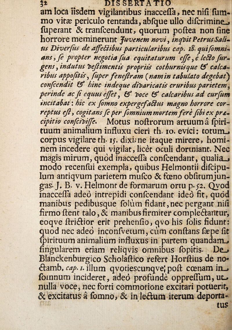 am loca iisdem vigilantibus inaccefla > nec nifi fum« mo vita? periculo tentanda, abfque ullo difcrimine-» fuperant & tranfcendunt, quorum poftea non fine horrore meminerunt juvenem novi, incf))it Petrus Sali» us Diverfus de ajfebiibus particularibus cap. 18, quifomni- ans, fi propter negotia fua equitaturum ejje, e leSlo Jur- g<w, indutus hefiimentis propriis cothurnis que & calca¬ ribus appofitis, fuper fenefiram {namin tabulato degebat) confiendit & hinc inde que dfoaricatis cruribus parietem, perinde ac fi equus efifet, &“ 7>oce & calcaribus ad curfum incitabat: hic ex fomno expergefaSlus magno horrore cor¬ reptus eft t cogitans fi per fimnium mortem fere fibiex pra- cipitio confcmjfi. Motus noftrorum artuum a fpiri- tuum animalium influxu cieri th. io. evici: toturru corpus vigilare th- if. dixi; ne itaque mirere, homi¬ nem incedere qui vigilat, licet oculi dormiant. Nec magis mirum, quod inaccefla confcendant, qualia_» modo recenfui exempla, quibus Helmontii difeipu- lum antiqvum parietem mufeo & fceno obfitumjun- gas-J, B. v. Helmonc de formarum ortu p.p. Qvod inaccefla adeo intrepidi confcendant ideo fit, quod manibus pedibusque folum fidant,nec pergant nili firmo flent talo, & manibusfirmiter comple&arftur, eoqve ftri&ior erit prehenfio, qvo his folis fidunt: quod nec adeo inconfvetum, cum conflans fa?pe fit fpirituum animalium influxus in partem quandam_. Angularem etiam reliqvis omnibus fopitis. De_» Blanckenburgico Scholaftico refert Horftius de no- <flamb, cap. i. illum qvociescunqvej poft coenam in_» fomnum incideret, adeo profunde oppreflum, ut_. nulla voce, nec forti commotione excitari potuerit, & excitatus a fomno, & in le&um iterum deporta- r , ' tus