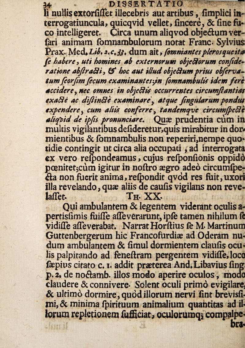 3+ - DISSERTATIO ^ffSSpRp- li nullis extorfiflet illecebris aut arcibusfimplici in¬ terrogatiuncula, quicqvid vellet, fincere, & (ine fu« co intelligeret. Circa unum aliqvod objectum ver- fari animam fomnambulorum notat Franc. Sylvius; Prax. Med, Lib, dum ait, fomniantespleros que it & fi habere, uti homines ab externorum objeSorum confide- ratione abfiraSi, & hoc aut illud objeSium prius obfirva- tum feorfim ficum examinantesyn fomnambulis idem fere accidere, nec omnes in objeftis occurrentes circumfiantias exaffe ac difiinSe examinare, atque fingularum pondus expendere, cum aliis conferre, tandemqve circumJpeSle aliqVtd de ipfis pronunciare. Quas prudentia cum in multis vigilantibus defideretur,quis mirabitur indor* mientibus & fomnambulis non reperiri,nempe quo¬ tidie contingit ut circa alia occupati ,ad interrogata ex vero relpondeamus, cujus refponfionis oppidd pcenitetjcum igitur in noftro aegro adeo circumfpe- &a non fuerit anima,recondit qvod res fuit,uxori illa revelando, qua? aliis de caufis vigilans non reve- lalTet. Th. XX Qui ambulantem & legentem viderant oculis a- pertisfimis fuifle afleverarunt, ipfe tamen nihilum ft vidifle afleverabat. Narrat Horftius fe M- Martmum Guttenbergerum hic Francofurdiae ad Oderam nu¬ dum ambulantem & fimul dormientem claufis ocu¬ lis palpitando ad feneftram pergentem vidifle, loco faepius citato c. i, addit praeterea And, Libavius fing. fs’ p.2, de no&amb. illos modo aperire oculos, modo claudere & connivere- Solent oculi primo evigilarej & ultimo dormire , quod illorum nervi fint brevisfi- mi, & minima fpirituum animalium quantitas ad il¬ lorum repletio nem fufEciat, oculorumqj compalpe- br*«