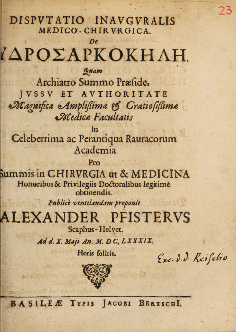 23 DISPVT ATIO INAVGVRALIS MEDICO-CHIRVRGIC A. . De ifAPOSAPICOKHAH. Quam Archiatro Summo Praefide, JVSSV ET AVTHORITATE ssfytagmficA oAmplif&ma $£ Grati ofifiim* *5ftCedica Facultatis In Celeberrima ac Perantiqua Rauracorum Academia Pro Summis in CHIRVRGIA ut & MEDICINA Honoribus & Privilegiis Do&oralibus legitime obtinendis. i Publice ventilandam preponit ALEXANDER PFISTERVS Scaphus-Helvec. Scaphus Ad d. X. Maji An. M.DC.L XX XIX. Horis folitis. 6*. DJ- /UtfcFo BASILEjE Tvpis Jacobi BebtschI. V