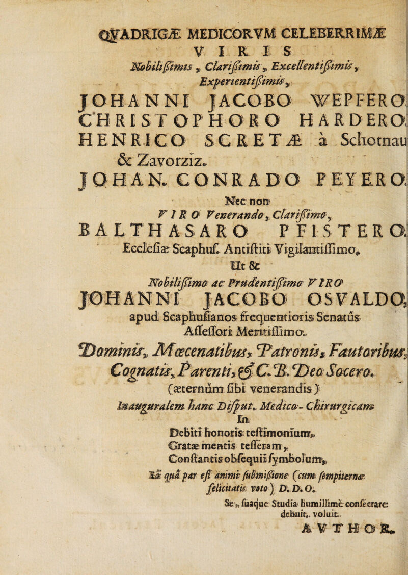 CQFADRlGyE MEDICORVM CELEBERRIMAE V I R I S KoUUftms, Clarifitmis\ ExceUmtifiimis y Expenentiftimis y J.OHANNI JACORO V/ E P F E R 0 € H R I S T O P H ORO HA R D ER O, H EN Ri C0 S C R E T M a Schotnau JQHAN. CONR.ADO PEYE.RQ Mec non^ VIR O VenerandoClarifimo BALTHASARO PFISTERQ Ecclefia; ScaphuC Antiffici Vigilanciffimo* nt & & Wobiliffimo ac: Frudentiffimo VIRO NI JACOBO OSFALDQ apudi Scaphula nos frequcotraris Senatus AfleiTori Mentiilima. IDammir, Mcecmatihus* ‘Patronis* Fautariim: CagnatwyParentitf$€JB.cDea Socero. (asternam fihi venerandis ) In auguralem hanc Difput* Medico-Chirurgicam In Debiti honoris teflimoniunT* Gratae mentis tefferam,, Conflantis oMequil /ymholunfy Mas qfd par e fi anime fubmifiwne (cum (mpwn® felicitatis wto ) D. D. O. Se >, fuaque Studia* Humillime confecrare debuit,, voluit.. itieat