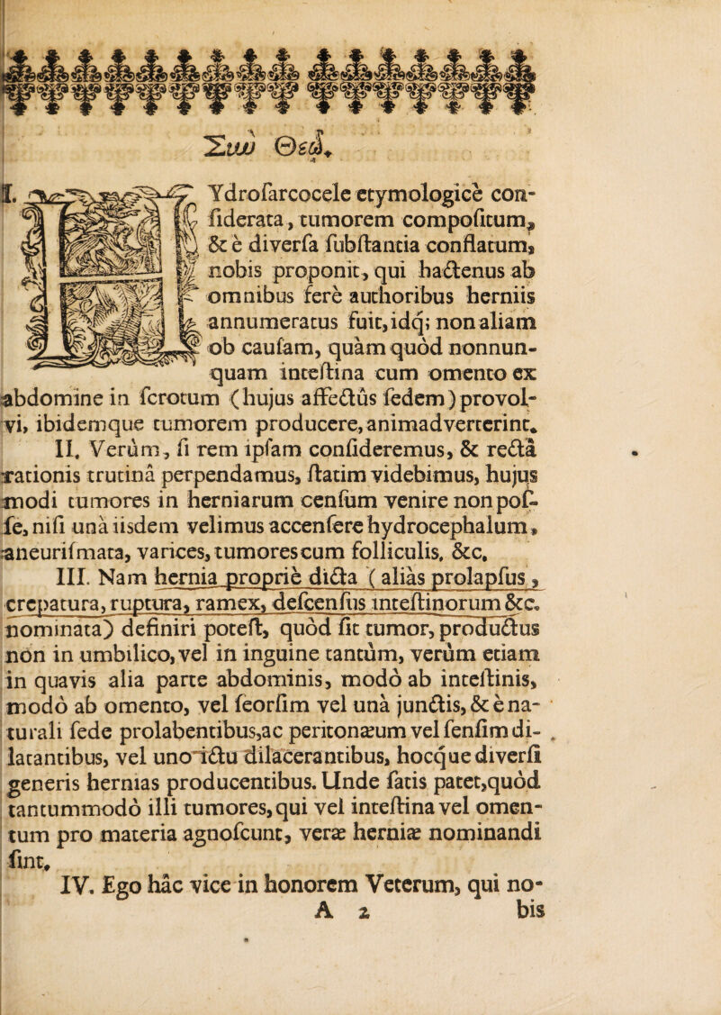 Ydrofarcocelc etymologice coit* fiderata, tumorem compotitum^ & e diverfa fubftantia conflatum* nobis proponit , qui hadlenus ab omnibus fere authoribus herniis annumeratus fuit, idq; nonaliam ob cautam, quam quod nonnun- quam inteftina cum omento ex abdomine in ferctum (hujus affe£tus fedem)provol¬ vi, ibidemque tumorem producere, animadverterint* II, Verum, fi rem lpfam confideremus, & redta rationis trutina perpendamus, ftatim videbimus, hujus modi tumores in herniarum cenfum venire non pot fe,nifi una iisdem velimus accenferehydrocephalum» raneurifmata, varices, tumores cum folliculis, &c, III, Nam hernia proprie didta ( alias prqlapfus ^ crepa tura, ruptura, ramex, defcenfus mteftinorum nominata) definiri poteft, qudd fit tumorTprodudus non in umbilico, vel in inguine tantum, verum etiam in quavis alia parte abdominis, modo ab inteftinis, modo ab omento, vel feorfim vel una jundlis,& e na¬ turali fede prolabentibus,ac peritonaeum vel fenfim di- , latantibus, vel unoridtu dilacerantibus, hocquediverfi generis hermas producentibus. Unde fatis patet,quod tantummodo illi tumores, qui vel inteftina vel omen¬ tum pro materia agnofeunt, veras hernias nominandi fmt, IV, Ego hac vice in honorem Veterum, qui no- A % bis