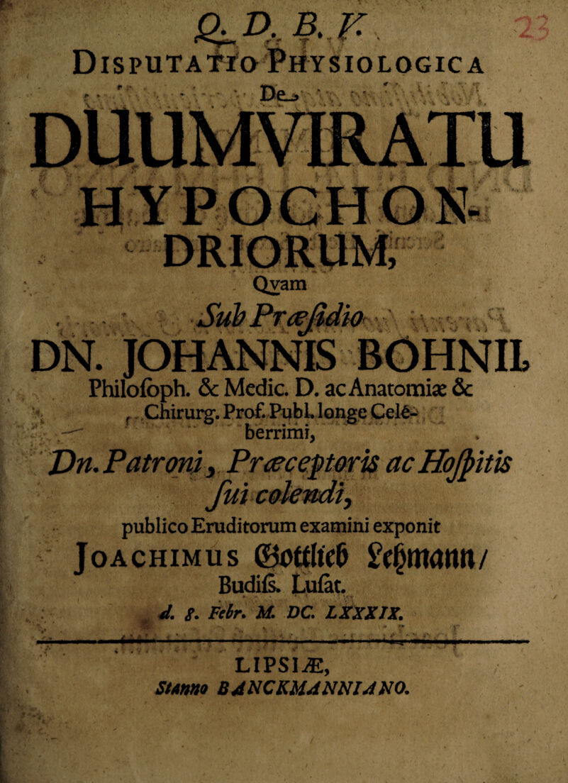 &.D-B.F. DispuTAfro Physiologica ( \ < % % \.. ' '■ Qvam SubPtaeSdkk ' • v,y,v? DN. . Phifbfbph. & Medie. D. ac Anatomke & Chkursf.Prof.Publ, longe Cel€- berrimi, Vn. Patroni, Praeceptorisac Hojpitis -•>}*» publico Eruditorum examini exponit Joachimus ©otrttclj Budils. Lufat. *». • \ . d. 8. Febr. M. DC. LXXXIX. lipsi^e, Stanno B A NCKUANNIA NO.